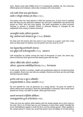 39 
(any) Desire never gets fulfilled even if it is temporarily satisfied. As, fire consumes offered ghee and increases, desire also increases with consumption. 
mç~Æn YçJççÆlç oçÆjo´çí ³çm³ç lç=<Cçç~ÆJçMççuçç~ 
cçvççÆmç ®ç HççÆjlçá<ìí kçÀçíLç&Jççvçd kçÀçí oçÆjo´ç:~~ 185. 
The person who has more desires is infact the poorest one. If one's mind is satisfied then will there be any distinction between rich and poor? suBAshikAr has termed that person as "Poor" who has more desires. The basic parameters on which anyone's richness or poverty is decided (Which is ofcourse Money) is changed by the suBAshikAr from money to desire (trushna)!! 
DçjçJçH³çáçÆ®çlçb kçÀç³ç&cçd DçççÆlçL³çb iç=ncççiçlçí~ 
síÊçá: HççMJç&içlççb sç³ççb vççíHçmçbnjlçí oá´cç:~~ 186. çÆnlççíHçoíMç 
Do treat even the enemy who has come to your house as a guest. Look how a tree does not take away it's shadow over the person who has come to cut it!! 
³çLçç Oçívçámçnm$çí<çá Jçlmççí~ÆJçvoçÆlç cççlçjcçd~ 
lçLçç HçÓJç&kç=Àlçb kçÀcç& kçÀlçç&jcçvçáiç®sçÆlç~~ 187. cçnçYççjlç 
Calf recognises its mother among the herd of thousands of cows; the same way, karma of previous birth (good and bad deeds) goes with the doer. 
DççÆmLçjb pççÇçÆJçlçb uççíkçíÀ DççÆmLçjí Oçvç³ççÌJçvçí~ 
DççÆmLçjç: Hçá$çoçjçÞ®ç Oçcç&kçÀçÇçÆlç&Ü³çb~ÆmLçjcçd~~ 188. JçÌjçi³çMçlçkçÀ 
In this world, the life is uncertain, wealth and youthfulness (also) do not last long (they are unstable). (Even) son and wife are unstable. Dharma and fame are the two things that last long (are stable). 
kç=ÀHçCçívç mçcççí oçlçç vç YçÓlççí vç YççÆJç<³ççÆlç~ 
DçmHç=MçVçíJç~ÆJçÊçççÆvç ³ç: HçjíY³ç: Hç´³ç®sçÆlç~~ 189. 
No one was/will be ever as generous as a stingy person. He gives his wealth to others without even touching it. Here the subhashitakar is stressing that a miser never spends his money, and after his death, others get that money. 
Kçuççvççb kçÀCìkçÀçvççb ®ç~ÆÜçÆJçOçÌJç Hç´çÆlççÆkçÀ´³çç~ 
GHççvçvcçáKçYçbiççíJçç oÓjlççí Jçç~ÆJçmçpç&vçcçd~~ 190. 
There are only two options while dealing with the wicked people and a thorn lying on the road. One is to hit their face by your footware or leave them aside!! Actually the word 'muKhaBhang' applies to both the thorn and the wicked person. When appiled to the wicked person it means you insult that person (and not litellary to hit that person  