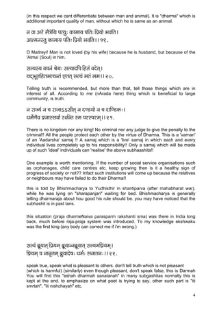 4 
(in this respect we cant differentiate between man and animal). It is "dharma" which is additional important quality of man, without which he is same as an animal. 
vç Jçç Dçjí cçÌ$çíçÆ³ç Hçl³çá: kçÀçcçç³ç HççÆlç:~ÆHç´³ççí YçJççÆlç~ 
Dççlcçvçmlçá kçÀçcçç³ç HççÆlç:~ÆHç´³ççí YçJççÆlç~~ 19. 
O Maitreyi! Man is not loved (by his wife) because he is husband, but because of the 'Atma' (Soul) in him. 
mçl³çm³ç Jç®çvçb Þçí³ç: mçl³ççoçÆHç~Ænlçb Jçoílçd~ 
³çodYçÓlççÆnlçcçl³çvlçb Slçlçd mçl³çb cçlçb cçcç~~ 20. 
Telling truth is recommended, but more than that, tell those things which are in interest of all. According to me (nArada here) thing which is beneficial to large community, is truth. 
vç jçp³çb vç ®ç jçpççeemççÇlçd vç oC[³ççí vç ®ç oççÆC[kçÀ:~ 
Oçcçí&CçÌJç Hç´pççmmçJçç& j#çÆvlç mcç HçjmHçjcçd~~ 21. 
There is no kingdom nor any king! No criminal nor any judge to give the penalty to the criminal!! All the people protect each other by the virtue of Dharma. This is a 'varnan' of an 'Aadarsha' samaj !! A samaj which is a 'live' samaj in which each and every individual lives completely up to his responsibility!! Only a samaj which will be made up of such 'ideal' individuals can 'realise' the above subhaashita!! 
One example is worth mentioning. If the number of social service organisations such as orphanages, child care centres etc. keep growing then is it a healthy sign of progress of society or not?? Infact such institutions will come up because the relatives or neighbours may have failed to do their Dharma!! 
this is told by Bhishmacharya to Yudhisthir in shantiparva (after mahabharat war). while he was lying on "sharapanjari" waiting for bed. Bhishmacharya is generally telling dharmaraja about hou good his rule should be. you may have noticed that the subhashit is in past tans. 
this situation (praja dharmeNaiva parasparm rakshanti sma) was there in India long back. much before raja-praja system was introduced. To my knowledge ekshwaku was the first king (any body can correct me if i'm wrong.) 
mçl³çb yç´Ó³ççlçd~ÆHç´³çcçd yç´Ó³ççvvçyç´Ó³ççlçd mçl³çcççÆHç´³çcçd~ 
çÆHç´³çcçd ®ç vççvç=lçcçd yç´á³ççoí<ç: Oçcç&: mçvççlçvç:~~ 22. 
speak true, speak what is pleasant to others. don't tell truth which is not pleasant 
(which is harmful) (similarly) even though pleasant, don't speak false, this is Darmah You will find this "eshah dharmah sanatanah" in many subgashitas normally this is kept at the end. to emphasize on what poet is trying to say. other such part is "iti smrtah", "iti nishchayah" etc.  