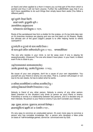 40 
on face!) and when applied to a thorn it means you cut that part of the thorn which is pointed and thus it will not harm anyone. Further the suBAShitkAr says that if you don't have capabilities to do such things then simply leave them aside (You follow a different path!!) 
cçÓuçb YçápçbiçÌ:~ÆMçKçjb~ÆJçnbiçÌ: 
MççKççb HuçJçbiçÌ: kçáÀmçácçççÆvç Yç=biçÌ:~ 
DççM®ç³ç&cçílçlçd Kçuçá®çvovçm³ç 
HçjçíHçkçÀçjç³ç mçlççb~ÆJçYçÓlç³ç:~~ 191. 
Roots of the sandalwood tree form a shelter for the snakes, on it's top birds take rest, on it's branches monkeys are playing and one can find bee's on it's flowers. Really, the ultimate aim of the good ('sajjan') people is to offer helping hands to others ('paropkAr')! 
oÓjmLççíeçÆHç vç oÓjmLççí ³ççí ³çm³ç cçvççÆmç~ÆmLçlç:~ 
³ççí ³çm³ç ¿o³çí vçççÆmlç mçcççÇHçmLççíeçÆHç oÓjlç:~~ 192. ®ççCçkçw³çvççÇçÆlçmççj 
The one who resides in your mind, is not far away even if one is staying far away(physically). (However) The one who doesn’t have place in your heart, is distant even if one is close to you. 
Gàjíoçlcçvççlcççvçb vççlcççvçcçJçmçço³çílçd~ 
DççlcçÌJç ¿ççlcçvççí yçbOçá: DççlcçÌJç~ÆjHçájçlcçvç: ~~ 193. 
Be cause of your own progress, don't be a cause of your own degradation. You yourself are your friend or enemy (no one else). That is, a person will prosper or ruin due to his own deeds, he has to select what he wants. 
vç kçÀçÆM®çlçd kçÀm³ççÆ®ççÆvcç$çb vç kçÀçÆM®çlçd kçÀm³ççÆ®çlçd~ÆjHçá:~ 
DçLç&lçmlçá~ÆvçyçO³çvlçí~Æcç$çççÆCç~ÆjHçJçmlçLçç~~ 194. 
Nobody is friend of any other person. Nobody is enemy of any other person. Need (intention or the situation) only binds (a person as your) friend or enemy. Friendship or enmity is a relationship between two persons, and it is decided only on their interests. No person is your friend or enemy if you don't consider your interest.. 
Dç%ç: mçáKçcçd DççjçO³ç: mçáKçlçjcçd DççjçO³çlçí~ÆJçMçí<ç%ç:~ 
%ççvçuçJçoáçÆJç&oiOçb yç´ïçççÆHç vçjb vç jbpç³ççÆlç~~ 195. 
It's very easy to convince an uneducated person. It's even more easy to convince a person who has complete knowledge. But a person who develops a false pride on basis of half-knowledge gained, cannot be convinced even by God. 
 
