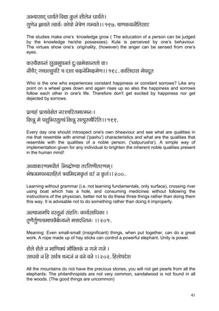 41 
DçY³ççmççod Oçç³ç&lçí~ÆJçÐçç kçáÀuçb MççÇuçívç Oçç³ç&lçí~ 
içáCçívç %çç³çlçí lJçç³ç&: kçÀçíHççí vçí$çíCç içc³çlçí~~ 197. ®ççCçkçÀ³çvççÇçÆlçmççj 
The studies make one’s knowledge grow ( The education of a person can be judged by the knowledge he/she possesses). Kula is perceived by one’s behaviour. The virtues show one’s originality, (however) the anger can be sensed from one’s eyes. 
kçÀm³çÌkçÀçvlçb mçáKçcçáHçvçlçb oá:KçcçíkçÀçvlçlççí Jçç~ 
vççÇ®çÌjd iç®sl³çáHççÆj ®ç oMçç ®çkçÀ´vçíçÆcçkçÀ´cçíCç~~ 198. kçÀççÆuçoçmç cçíIçoÓlç 
Who is the one who experiences constant happiness or constant sorrows? Like any point on a wheel goes down and again rises up so also the happiness and sorrows follow each other in one's life. Therefore don't get excited by happiness nor get dejected by sorrows. 
Hç´l³çnb Hç´l³çJçí#çílç vçjM®ççÆjlçcççlcçvç:~ 
çÆkçÀVçá cçí HçMçáçÆYçmlçáu³çb~ÆkçÀVçá mçlHçáª<çÌçÆjçÆlç~~ 199. 
Every day one should introspect one's own bheaviour and see what are qualities in me that resemble with animal ('pashu') characteristics and what are the qualities that resemble with the qualities of a noble person. ('satpurusha'). A simple way of implementation given for any individual to brighten the inherent noble qualities present in the human mind! 
DçJ³ççkçÀjCçcçOççÇlçb ~ÆYçVo´çíC³çç lçjçÆbiçCççÇlçjCçcçd~ 
Yçí<çpçcçHçL³çmççÆnlçb $ç³ççÆcçocçkç=Àlçb Jçjb vç kç=Àlçb~~ 200. 
Learning without grammar (i.e. not learning fundamentals, only surface), crossing river using boat which has a hole, and consuming medicines without following the instructions of the physician, better not to do these three things rather than doing them this way. It is advisable not to do something rather than doing it improperly. 
DçuHççvççcççÆHç JçmlçÓvççb mçbnçÆlç: kçÀç³ç&mçççÆOçkçÀç ~ 
lç=CçÌiç&áCçlJçcççHçVçÌyç&O³çvlçí cçÊçoçÆvlçvç: ~~ 201. 
Meaning: Even small-small (insignificant) things, when put together, can do a great work. A rope made up of hay sticks can control a powerful elephant. Unity is power. 
MçÌuçí MçÌuçí vç cçççÆCçkçw³çb cççÌçÆkçwlçkçbÀ vç içpçí içpçí ~ 
mççOçJççí vç~Æn mçJç&$ç ®çvovçb vç Jçvçí Jçvçí ~~ 202. çÆnlççíHçoíMç 
All the mountains do not have the precious stones, you will not get pearls from all the elephants; The philanthropists are not very common, sandalwood is not found in all the woods. (The good things are uncommon) 
 