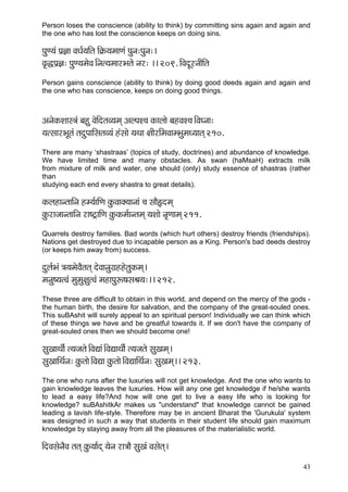 43 
Person loses the conscience (ability to think) by committing sins again and again and the one who has lost the conscience keeps on doing sins. 
HçáC³çb Hç´%çç JçOç&³ççÆlç çÆ¬çÀ³çcççCçb Hçávç:Hçávç:~ 
Jç=×Hç´%ç: HçáC³çcçíJç~Ævçl³çcççjYçlçí vçj: ~~ 209. çÆJçoÓjvççÇçÆlç 
Person gains conscience (ability to think) by doing good deeds again and again and the one who has conscience, keeps on doing good things. 
DçvçíkçÀMççm$çb yçná JçíçÆolçJ³çcçd DçuHçM®ç kçÀçuççí yçnJçM®ç~ÆJçIvçç: 
³çlmççjYçÓlçb lçoáHçççÆmçlçJ³çb nbmççí ³çLçç #ççÇjçÆcçJççcYçácçO³ççlçd 210. 
There are many ‘shastraas’ (topics of study, doctrines) and abundance of knowledge. We have limited time and many obstacles. As swan (haMsaH) extracts milk from mixture of milk and water, one should (only) study essence of shastras (rather than studying each end every shastra to great details). 
kçÀuçnçvlçççÆvç nc³ç&ççÆCç kçáÀJççkçw³ççvççb ®ç mççÌËocçd 
kçáÀjçpççvlçççÆvç jç<ì£ççÆCç kçáÀkçÀcç&çvlçcçd ³çMççí vç=Cççcçd 211. 
Quarrels destroy families. Bad words (which hurt others) destroy friends (friendships). Nations get destroyed due to incapable person as a King. Person's bad deeds destroy (or keeps him away from) success. 
oáuç&Yçb $ç³çcçíJçÌlçlçd oíJççvçáiç´nnílçákçÀcçd~ 
cçvçá<³çlJçb cçácçá#çálJçb cçnçHçáª<çmçÞç³ç:~~ 212. 
These three are difficult to obtain in this world, and depend on the mercy of the gods - the human birth, the desire for salvation, and the company of the great-souled ones. This suBAshit will surely appeal to an spiritual person! Individually we can think which of these things we have and be greatful towards it. If we don't have the company of great-souled ones then we should become one! 
mçáKççLççÇ& l³çpçlçí~ÆJçÐççb~ÆJçÐççLççÇ& l³çpçlçí mçáKçcçd~ 
mçáKçççÆLç&vç: kçáÀlççí~ÆJçÐçç kçáÀlççí~ÆJçÐçççÆLç&vç: mçáKçcçd~~ 213. 
The one who runs after the luxuries will not get knowledge. And the one who wants to gain knowledge leaves the luxuries. How will any one get knowledge if he/she wants to lead a easy life?And how will one get to live a easy life who is looking for knowledge? suBAshitkAr makes us "understand" that knowledge cannot be gained leading a lavish life-style. Therefore may be in ancient Bharat the 'Gurukula' system was designed in such a way that students in their student life should gain maximum knowledge by staying away from all the pleasures of the materialistic world. 
çÆoJçmçívçÌJç lçlçd kçáÀ³çç&od ³çívç jç$ççÌ mçáKçb Jçmçílçd~  