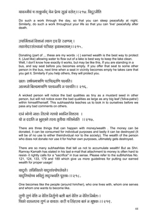 44 
³ççJçppççÇJçb ®ç lçlkçáÀ³çç&od ³çívç Hç´íl³ç mçáKçb Jçmçílçd~~ 214. çÆJçoÓjvççÇçÆlç 
Do such a work through the day, so that you can sleep peacefully at night. Similarly, do such a work throughout your life so that you can 'live' peacefully after death. 
GHçççÆpç&lççvççb~ÆJçÊççvççb l³ççiç SJç~Æn j#çCçcçd ~ 
lç[çiççíojmçbmLççvççb HçjçÇJççn FJççcYçmççcçd~~ 215. 
Donating (part of ... these are my words :-) ) earned wealth is the best way to protect it. (Just like) allowing water to flow out of a lake is best way to keep the lake clean. 
Well, I don't know how exactly it works, but may be like this, If you are standing in a 
bus, and say seat before you becomes empty. If you offer that seat to some other person in the bus, next time when a seat in vicinity becomes empty he takes care that you get it. Similarly if you help others, they will protect you. 
Kçuç: mç<ç&Hçcçç$çççÆCç HçjçÆ®so´ççÆCç HçM³ççÆlç~ 
Dççlcçvççí~ÆyçuJçcçç$çççÆCç HçM³çvvççÆHç vç HçM³ççÆlç~~ 216. 
A wicked person will notice the bad qualities as tiny as a mustard seed in other person, but will not notice even the bad qualities as large as any big leaf ('bilva-patra') within himself/herself. This subhaashita teaches us to look in to ourselves before we pass any bad comments on others. 
oçvçb Yççíiççí vççMç:~Ælçm$ççí içlç³ççí YçJççÆvlç~ÆJçÊçm³ç ~ 
³ççí vç ooççÆlç vç Yçá*dkçwlçí lçm³ç lç=lççÇ³çç iççÆlçYç&JççÆlç ~~ 217. 
There are three things that can happen with money/wealth . The money can be donated, it can be consumed for individual purposes and lastly it can be destroyed (It will be of no use to either theindividual nor to the society). The wealth of the person who does not donate nor use it for his/her own purposes, ultimately gets destroyed. 
There are so many subhaahitas that tell us not to accumulate wealth! But as Shri. Ramray Kamath has stated in his last e-mail that attachment to money is often hard to resist- it rightly calls for a "sacrifice" in true sense. Please refer to the suBAshitas No. 121, 124, 133, 179 and 189 which give us more guidelines for putting our earned wealth for proper usage! 
³çço=MçÌ: mççÆVççÆJçMçlçí ³çço=MççbM®ççíHçmçíJçlçí~ 
³çço=çÆiç®sí®®ç YççÆJçlçáb lçço=iYçJççÆlç HçÓª<ç:~~ 218. 
One becomes like the people (around him/her), who one lives with, whom one serves and whom one wants to become like. 
içáCççÇ içáCçb JçíçÆÊç vç JçíçÆllç~Ævçiç&áCççí yçuççÇ yçuçb JçíçÆllç vç JçíçÆllç~Ævçyç&uç:~ 
çÆHçkçÀçí Jçmçvlçm³ç içáCçb vç Jçç³çmç: kçÀjçÇ ®ç~Æmçbnm³ç yçuçb vç cçÓ<çkçÀ:~~ 219.  