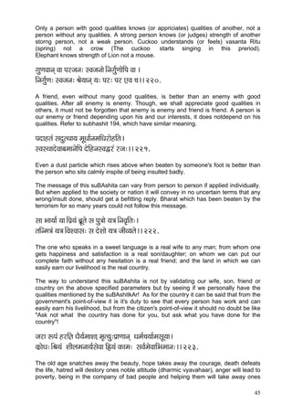 45 
Only a person with good qualities knows (or appriciates) qualities of another, not a person without any qualities. A strong person knows (or judges) strength of another storng person, not a weak person. Cuckoo understands (or feels) vasanta Ritu (spring) not a crow (The cuckoo starts singing in this preriod). Elephant knows strength of Lion not a mouse. 
içáCçJççvçd Jçç Hçjpçvç: mJçpçvççí~Ævçiç&áCççíçÆHç Jçç ~ 
çÆvçiç&áCç: mJçpçvç: Þçí³ççvçd ³ç: Hçj: Hçj SJç ®ç~~ 220. 
A friend, even without many good qualities, is better than an enemy with good qualities. After all enemy is enemy. Though, we shall appreciate good qualities in others, it must not be forgotten that enemy is enemy and friend is friend. A person is our enemy or friend depending upon his and our interests, it does notdepend on his qualities. Refer to subhashit 194, which have similar meaning. 
Hçoçnlçb mçoálLçç³ç cçÓOçç&vçcççÆOçjçínçÆlç~ 
mJçmLççoíJççyçcççvçíçÆHç oíçÆnvçmJçÜjb jpç:~~ 221. 
Even a dust particle which rises above when beaten by someone's foot is better than the person who sits calmly inspite of being insulted badly. 
The message of this suBAshita can vary from person to person if applied individually. But when applied to the society or nation it will convey in no uncertain terms that any wrong/insult done, should get a befitting reply. Bharat which has been beaten by the terrorism for so many years could not follow this message. 
mçç Yçç³çç& ³çç~ÆHç´³çb yçÓ´lçí mç Hçá$ççí ³ç$ç~ÆvçJç=çÆlç:~ 
lççÆvcç$çb ³ç$ç~ÆJçMJççmç: mç oíMççí ³ç$ç pççÇJ³çlçí~~ 222. 
The one who speaks in a sweet language is a real wife to any man; from whom one gets happiness and satisfaction is a real son/daughter; on whom we can put our complete faith without any hesitation is a real friend; and the land in which we can easily earn our livelihood is the real country. 
The way to understand this suBAshita is not by validating our wife, son, friend or country on the above specified parameters but by seeing if we personally have the qualities mentioned by the suBAshitkAr! As for the country it can be said that from the government's point-of-view it is it's duty to see that every person has work and can easily earn his livelihood, but from the citizen's point-of-view it should no doubt be like "Ask not what the country has done for you, but ask what you have done for the country"! 
pçjç ªHçb njçÆ]lç OçÌ³ç&cççMç]ç cç=l³çá:Hç´çCççvçd Oçcç&®ç³çç&cçmçÓ³çç~ 
kçÀ´çíOç:~ÆÞç³çb MççÇuçcçvçç³ç&mçíJçç çÆÛ³çb kçÀçcç: mçJç&cçíJçççÆYçcççvç:~~ 223. 
The old age snatches away the beauty, hope takes away the courage, death defeats the life, hatred will destory ones noble attitude (dharmic vyavahaar), anger will lead to poverty, being in the company of bad people and helping them will take away ones  
