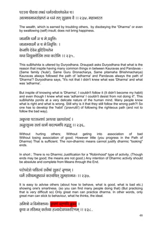 48 
Hçjm³ç HççÇ[³çç uçyOçb Oçcç&m³ççíuuçbIçvçívç ®ç~ 
DççlcççJçcççvçmçbHç´çHlçb vç Oçvçb lçlçd mçáKçç³ç JçÌ ~~ 234. cçnçYççjlç 
The wealth, which is earned by troubling others, by disobeying the “Dharma” or even by swallowing (self) insult; does not bring happiness. 
pççvçççÆcç Oçcç&b vç ®ç cçí H´çJç=çÆÊç: 
pççvççc³çOçcç&b vç ®ç cçí~ÆvçJç=çÆÊç: ~ 
kçíÀvçççÆHç oíJçívç ¿çÆoçÆmLçlçívç 
³çLçç çÆvç³çákçwlççíçqmcç lçLçç kçÀjçíçÆcç ~~ 235. 
This suBAshita is uttered by Duryodhana. Draupadi asks Duryodhana that what is the reason that inspite having many common things in between Kauravas and Pandavas - (Same family ('kula'), Same Guru Dronacharya, Same pitamaha Bhishmacharya) Kauravas always followed the path of 'adharma' and Pandavas always the path of 'Dharma'? Duryodhana says, "It's not that I didn't knew what was 'Dharma' and what was 'adharma'. 
But inspite of knowing what is 'Dharma', I couldn't follow it (It didn't become my habit) and even though I knew what was 'adharma' I couldn't desist from not doing it". This suBAshita ponits at a very delicate nature of the human mind. Many people know what is right and what is wrong. Still why is it that they still follow the wrong path?! So one has to develop the 'habit' ('pravrutti') of following the righteous path (and not to follow the bad way). 
Dçkç=ÀlJçç HçjmçvlççHçb DçiçlJçç Kçuçmçbmçob ~ 
Dçvçálmç=p³ç mçlççb Jçlcç& ³çouHçcççÆHç lçÂná ~~ 236. 
Without hurting others; Without geting into association of bad Without losing association of good; However little (you progress in the Path of Dharma) That is sufficient. The non-dharmic means cannot justify dharmic "looking" ends. 
In short ; There is no Dharmic Justification for a "Robinhood" type of activity. (Though ends may be good; the means are not good.) Any intention of Dharmic activity should be absolute and complete from Means through the End. 
HçjçíHçoíMçí HçççÆb[l³çb mçJç&í<ççb mçákçÀjb vç=Cççcçd ~ 
Oçcç&í mJççÇ³çcçvçá<"çvçb kçÀm³ççÆ®çlçd mçácçnçlcçvç: ~~ 237. 
It is easy to advise others (about how to behave, what is good, what is bad etc.) showing one's smartness. (so you can find many people doing that) (But practicing that is very difficult so) Only great man can practice dharma. In other words, only great man can stick to behaviour, what he thinks, the ideal. 
DççÆcç$ççí vç~ÆJçcççíkçwlçJ³ç: kç=ÀHçCçb JçÔCççÆHç y´çáJçvçd ~ 
kç=ÀHçç vç lççÆmcçvçd kçÀlç&J³çç nv³ççoíJççHçkçÀççÆjCçcçd ~~ 238.  