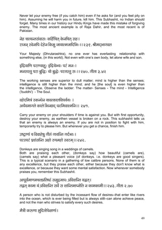 49 
Never let your enemy free (if you catch him) even if he asks for (and you feel pity on him). Assuming he will harm you in future, kill him. This Subhashit, no Indian should forget. Many times in our history our Hindu Kings have made this mistake of forgiving enemy. The most ancient example is of Raja Dahir, and the most recent is of Pakistan. 
vçín ®ççl³çvlçmçbJççmç: kçÀçÆn&çÆ®çlçd kçíÀvççÆ®çlçd mçn~ 
jçpçvçd mJçívçççÆHç oínívç~ÆkçÀcçá pçç³ççlcçpçççÆoçÆYç:~~ 239. ÞççÇcçodYççiçJçlç 
Your Majesty (Dhrutarashtra), no one ever has everlasting relationship with something else, (in this world). Not even with one’s own body, let alone wife and son. 
FbçÆo´³çççÆCç HçjçC³ççná: FbçÆo´³çíY³ç: Hçjb cçvç:~ 
cçvçmçmlçá Hçjç yçáçÆà: ³ççí yçáàí: Hçjlçmlçá mç:~~ 240. iççÇlçç 3.42 
The working senses are superior to dull matter; mind is higher than the senses; intelligence is still higher than the mind; and he [the soul] is even higher than the intelligence. Observe the ladder: The matter- Senses - The mind - Intelligence ('buddhi') - The Soul. 
JçníoçÆcç$çb mkçÀvOçívç ³ççJçlkçÀçuççÆJçHç³ç&³ç: ~ 
DçLçÌJçcççiçlçí kçÀçuçí~ÆYçvÐççod IçìçÆcçJççMcççÆvç~~ 241. 
Carry your enemy on your shoulders if time is against you. But with first opportunity, destroy your enemy, as earthen vessel is broken on a rock. This subhashit tells us that an enemy is always an enemy. If you are not in position to fight with him, temporarily try to please him. But whenever you get a chance, finish him. 
G<ì£çCççb ®ç~ÆJçJççní<çá iççÇlçb içç³ççÆvlç iço&Yçç:~ 
HçjmHçjb Hç´MçbmççÆvlç Dçnçí ©Hçcçnçí mJçjcçd~~ 242. 
Donkeys are singing song in a weddings of camels. 
Both are praising each other, (donkeys say) how beautiful (camels are), (camels say) what a pleasant voice (of donkeys. i.e. donkeys are good singers). This is a typical scenario in a gathering of low calibre persons. None of them is of any excellence, but they praise each other, either because they don't know what is excellence, or because they want some mental satisfaction. Now whenever somebody praises you, remember this Subhashit. 
DççHçÓ³ç&cççCçcç®çuçH´ççÆlç<"b mçcçáo´cççHç: H´ççÆJçMççÆvlç ³çÜlçd~ 
lçÜlçd kçÀçcçç ³çb H´ççÆJçMççÆvlç mçJçí& mç MçççÆvlçcççHvççíçÆlç vç kçÀçcçkçÀçcççÇ~~ 243. iççÇlçç 2.70 
A person who is not disturbed by the incessant flow of desires--that enter like rivers into the ocean, which is ever being filled but is always still--can alone achieve peace, and not the man who strives to satisfy every such desires. 
cçÌ$ççÇ kçÀªCçç cçáçÆolççíHçí#ççCççb~  