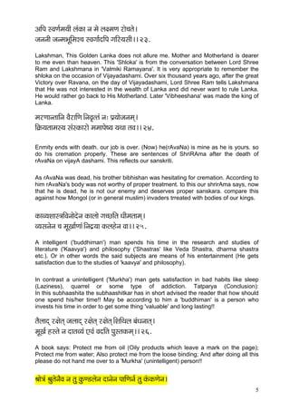 5 
DççÆHç mJçCç&cç³ççÇ uçbkçÀç vç cçí uç#cçCç jçí®çlçí~ 
pçvçvççÇ pçvcçYçÓçÆcçμ®ç mJçiçç&oçÆHç iççÆj³çmççÇ~~ 23. 
Lakshman, This Golden Lanka does not allure me. Mother and Motherland is dearer to me even than heaven. This 'Shloka' is from the conversation between Lord Shree Ram and Lakshmana in 'Valmiki Ramayana'. It is very appropriate to remember the shloka on the occasion of Vijayadashami. Over six thousand years ago, after the great Victory over Ravana, on the day of Vijayadashami, Lord Shree Ram tells Lakshmana that He was not interested in the wealth of Lanka and did never want to rule Lanka. He would rather go back to His Motherland. Later 'Vibheeshana' was made the king of Lanka. 
cçjCççvlçççÆvç JçÌjççÆCç~ÆvçJç=llçb vç: Hç´³ççípçvçcçd~ 
çÆ¬çÀ³çlççcçm³ç mçbmkçÀçjçí cçcççHçí<³ç ³çLçç lçJç~~ 24. 
Enmity ends with death. our job is over. (Now) he(rAvaNa) is mine as he is yours. so do his cremation properly. These are sentences of ShriRAma after the death of rAvaNa on vijayA dashami. This reflects our sanskriti. 
As rAvaNa was dead, his brother bibhishan was hesitating for cremation. According to him rAvaNa's body was not worthy of proper treatment. to this our shrirAma says, now that he is dead, he is not our enemy and deserves proper sanskara. compare this against how Mongol (or in general muslim) invaders trreated with bodies of our kings. 
kçÀçJ³çMççm$ççÆJçvççíoívç kçÀçuççí iç®sçÆlç OççÇcçlççcçd~ 
J³çmçvçívç ®ç cçÓKçç&Cççb~Ævço´³çç kçÀuçnívç Jçç~~ 25. 
A intelligent ('buddhiman') man spends his time in the research and studies of literature ('Kaavya') and philosophy ('Shastras' like Veda Shastra, dharma shastra etc.). Or in other words the said subjects are means of his entertainment (He gets satisfaction due to the studies of 'kaavya' and philosophy). 
In contrast a unintelligent ('Murkha') man gets satisfaction in bad habits like sleep (Laziness), quarrel or some type of addiction. Tatparya (Conclusion): In this subhaashita the subhaashitkar has in short advised the reader that how should one spend his/her time!! May be according to him a 'buddhiman' is a person who invests his time in order to get some thing 'valuable' and long lasting!! 
lçÌuççod j#çílçd pçuççod j#çílçd j#çílçd~ÆMççÆLçuç yçbOçvççlçd~ 
cçÓKç& nmlçí vç oçlçJ³çb SJçb JçoçÆlç HçámlçkçÀcçd~~ 26. 
A book says: Protect me from oil (Oily products which leave a mark on the page); Protect me from water; Also protect me from the loose binding; And after doing all this please do not hand me over to a 'Murkha' (unintelligent) person!! 
Þççí$çb ÞçálçívçÌJç vç lçá kçáÀC[uçívç oçvçívç HçççÆCçvç& lçá kçbÀkçÀCçívç~  