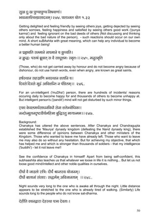 50 
mçáKç oá:Kç HçáC³ççHçáC³ç~ÆJç<ç³ççCççb~ 
YççJçvççlççÆM®çÊçH´çmççovçcçd~ 244. Hççlç_pçuç ³ççíiç 1.33 
Getting delighted and feeling friendly by seeing others joys, getting dejected by seeing others sorrows, feeling happiness and satisfied by seeing others good work ('punya karma') and feeling ignorant on the bad deeds of others (Not discussing and thinking only about the bad nature of the person), - such reactions should occur on our own mind. A short suBAshita with great meaning, which can help any individual to become a better human being! 
vç Hç´¿<³ççÆlç mçccççvçí vççHçcççvçí ®ç kçáÀH³ççÆlç~ 
vç ¬çáÀ×: Hçª<çb yç´Ó³ççlçd mç JçÌ mççOçÓÊçcç: mcç=lç:~~ 245. cçvçámcç=çÆlç 
(Those, who) do not get carried away by honour and do not become angry because of dishonour, do not use harsh words, even when angry, are known as great saints. 
n<ç&mLççvç mçnmç´ççÆCç Yç³çmLççvç MçlçççÆvç ®ç~ 
çÆoJçmçí~ÆoJçmçí cçÓ{b DçççÆJçMççÆvlç vç HçbçÆ[lçcçd~~ 246. 
For an un-intelligent ('muDha') person, there are hundreds of incidents/ reasons occuring daily to become happy for and thousands of others to become unhappy at. But intelligent person's ('pandit') mind will not get disturbed by such minor things. 
SkçÀç kçíÀJçuçcçLç&mççOçvççÆJçOççÌ mçívçç MçlçíY³ççíçÆOçkçÀç~ 
vçvoçívcçÓuçvço=<ìJççÇ³ç&cççÆncçç yçáçÆàmlçá cççiççvcçcç~~ 247. 
Background: Chanakya has uttered the above sentences. After Chanakya and Chandragupta established the 'Maurya' dynasty kingdom (defeating the Nand dynasty king), there were some difference of opinions between Chanakya and other ministers of the Kingdom. Those who wanted to leave me have already left. Those who want to leave me may also do so without any hesitation. But for achieving my objective, that which has helped me and which is stronger than thousands of soldiers - that my intelligence ('buddhi') - let it not leave me!! 
See the confidence of Chanakya in himself! Apart from being self-confident, this subhaashita also teaches us that whatever we loose in life it is nothing... But let us not loose good mind/intellect and other noble qualities in ourselves. 
oçÇIçç& JçÌ pççiç´lççí jççÆ$ç: oçÇIç&bbbb Þççvlçm³ç ³ççípçvçcçd~ 
oçÇIççí& yççuççvççb mçbmççj: mçàcç&cçd DççÆJçpççvçlççcçd ~~ 248. 
Night sounds very long to the one who is awake all through the night. Little distance appears to be stretched to the one who is already tired of walking. (Similarly) Life sounds long to the people who do not know sat-dharma. 
oínçÇçÆlç Jç®çvçÜçjç oínmLçç Hç_®ç oíJçlçç:~  