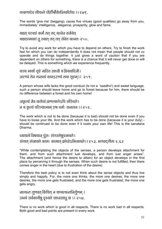 51 
lçl#çCççoíJç uççÇ³çvlçí OççÇnça&ÞççÇ&kç&ÀççÆvlçkçÀçÇlç&³ç:~~ 249. 
The words 'give me' (begging), cause five virtues (good qualities) go away from you, immediately: intelligence, elegance, prosperity, glow and fame. 
³çÐçlçd HçjJçMçb kçÀcç&b lçlçd lçod ³çlvçívç Jçpç&³çílçd 
³çÐçoçlcçJçMçb lçá m³ççlçd lçlçd lçlçd mçíJçílç ³çlvçlç: 250. 
Try to avoid any work for which you have to depend on others. Try to finish the work fast for which you can do independently It does not mean that people should not co operate and do things together. It just gives a word of caution that if you are dependent on others for something, there is a chance that it will never get done or will be delayed. This is something which we experience frequently. 
³çm³ç Yçç³çç& iç=ní vçççÆmlç mççOJççÇ ®ç~ÆH´ç³çJçççÆovççÇ~ 
DçjC³çb lçívç içvlçJ³çb ³çLççejC³çb lçLçç iç=ncçd~~ 251. 
A person whose wife lacks the good conduct (Is not a 'saadhvi') and sweet language, such a person should leave home and go to forest because for him, there should be no difference between a forest and his own home! 
Dçkç=Àl³çb vçÌJç kçÀlç&J³çb H´ççCçl³ççiçíeçÆHç mçbçÆmLçlçí~ 
vç ®ç kç=Àl³çb HççÆjl³ççp³çcçd S<ç Oçcç&: mçvççlçvç:~~ 252. 
The work which is not to be done (because it is bad) should not be done even if you have to loose your life. And the work which has to be done (because it is your duty) - should be continued to be done even if it costs your own life! This is the sanatana Dharma. 
O³çç³çlççí~ÆJç<ç³ççvçd Hçábmç: mçbiçmlçí<çÓHçpçç³çlçí~ 
mçbiççlçd mçbpçç³çlçí kçÀçcç: kçÀçcççlçd ¬çÀçíOççíeçÆYçpçç³çlçí~~ 253. YçiçJçodiççÇlçç 2.62 
“While contemplating the objects of the senses, a person develops attachment for them, and from such attachment lust develops, and from lust anger arises”. The attachment (and hence the desire to attain) for an object develops in the first place by perceiving it through the senses. When such desire is not fulfilled, then there comes anger in the heart (due to frustration of the desire) 
Therefore the best policy is to not even think about the sense objects and thus live simply and happily. For, the more one thinks, the more one desires; the more one desires, the more one gets frustrated, and the more one gets frustrated, the more one gets angry. 
vççl³çvlç içáCçJçlçd~ÆkçbÀçÆ®çlçd vç ®ççH³çl³çvlççÆvçiç&áCçcçd ~ 
GYç³çb mçJç&kçÀç³ç&í<çá o=M³çlçí mççOJçmççOçá Jçç ~~ 254. 
There is no work which is good in all respects. There is no work bad in all respects. Both good and bad points are present in every work.  