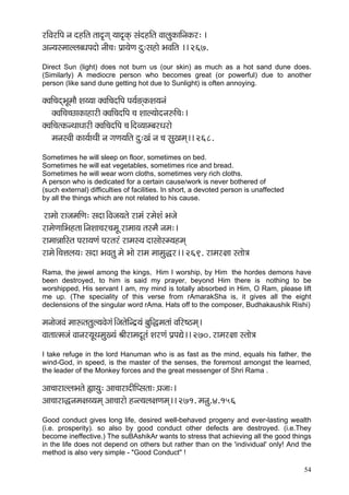 54 
jçÆJçjçÆHç vç onçÆlç lçço=içd ³çço=kçdÀ mçbonçÆlç JççuçákçÀççÆvçkçÀj: ~ 
Dçv³çmcççuuçyOçHçoçí vççÇ®ç: Hç´ç³çíCç oá:mçnçí YçJççÆlç ~~ 267. 
Direct Sun (light) does not burn us (our skin) as much as a hot sand dune does. (Similarly) A mediocre person who becomes great (or powerful) due to another person (like sand dune getting hot due to Sunlight) is often annoying. 
kçwJççÆ®çodYçÓcççÌ Mç³³çç kçwJççÆ®çoçÆHç Hç³ç&*dkçÀMç³çvçb 
kçwJççÆ®ç®sçkçÀçnçjçÇ kçwJççÆ®çoçÆHç ®ç Mççu³ççíovç©çÆ®ç:~ 
kçwJççÆ®çlkçÀvLççOççjçÇ kçwJççÆ®çoçÆHç ®ç~ÆoJ³ççcyçjOçjçí 
cçvçmJççÇ kçÀç³ç&çLç&çÇ vç içCç³ççÆlç oá:Kçb vç ®ç mçáKçcçd~~ 268. 
Sometimes he will sleep on floor, sometimes on bed. 
Sometimes he will eat vegetables, sometimes rice and bread. 
Sometimes he will wear worn cloths, sometimes very rich cloths. 
A person who is dedicated for a certain cause/work is never bothered of 
(such external) difficulties of facilities. In short, a devoted person is unaffected 
by all the things which are not related to his cause. 
jçcççí jçpçcççÆCç: mçoç~ÆJçpç³çlçí jçcçb jcçíMçb Yçpçí 
jçcçíCçççÆYçnlçç~ÆvçMçç®çj®çcçÓ jçcçç³ç lçmcçÌ vçcç:~ 
jçcççVçççÆmlç Hçjç³çCçb Hçjlçjb jçcçm³ç oçmççímc³çncçd 
jçcçí~Æ®çÊçuç³ç: mçoç YçJçlçá cçí Yççí jçcç cççcçá×j~~ 269. jçcçj#çç mlççí$ç 
Rama, the jewel among the kings, Him I worship, by Him the hordes demons have been destroyed, to him is said my prayer, beyond Him there is nothing to be worshipped, His servant I am, my mind is totally absorbed in Him, O Ram, please lift me up. (The speciality of this verse from rAmarakSha is, it gives all the eight declensions of the singular word rAma. Hats off to the composer, Budhakaushik Rishi) 
cçvççípçJçb cççªlçlçáu³çJçíiçb~ÆpçlçíçÆvo´³çb yçáçÆ×cçlççb JççÆj<"cçd~ 
Jççlççlcçpçb Jççvçj³çÓLçcçáK³çb ÞççÇjçcçoÓlçb MçjCçb Hç´HçÐçí~~ 270. jçcçj#çç mlççí$ç 
I take refuge in the lord Hanuman who is as fast as the mind, equals his father, the wind-God, in speed, is the master of the senses, the foremost amongst the learned, the leader of the Monkey forces and the great messenger of Shri Rama . 
Dçç®ççjçuuçYçlçí ¿çç³çá: Dçç®ççjçoçÇçÆHmçlçç: H´çpçç:~ 
Dçç®ççjç×vçcç#ç³³çcçd Dçç®ççjçí nvl³çuç#çCçcçd~~ 271. cçvçá.4.156 
Good conduct gives long life, desired well-behaved progeny and ever-lasting wealth (i.e. prosperity). so also by good conduct other defects are destroyed. (i.e.They become ineffective.) The suBAshikAr wants to stress that achieving all the good things in the life does not depend on others but rather than on the 'individual' only! And the method is also very simple - "Good Conduct" ! 
 