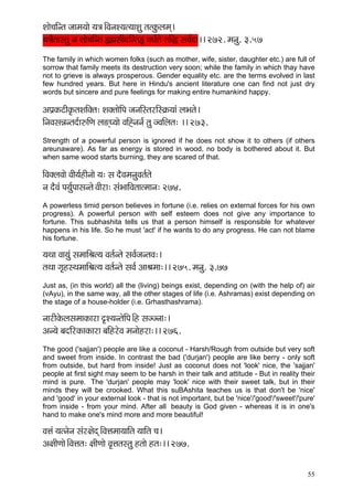 55 
Mççí®ççÆvlç pççcç³ççí ³ç$ç~ÆJçvçM³çl³ççMçá lçlkçáÀuçcçd~ 
³ç$çÌlççmlçá vç Mççí®ççÆvlç ¿çH´çmççÇoçÆvlçË JçOç&lçí lççÆà mçJç&oç~~ 272. cçvçá. 3.57 
The family in which women folks (such as mother, wife, sister, daughter etc.) are full of sorrow that family meets its destruction very soon; while the family in which thay have not to grieve is always prosperous. Gender equality etc. are the terms evolved in last few hundred years. But here in Hindu's ancient literature one can find not just dry words but sincere and pure feelings for making entire humankind happy. 
DçHç´kçÀìçÇkç=ÀlçMççÆkçwlç: MçkçwlççíçÆHç pçvççÆmlçjçÆm¬çÀ³ççb uçYçlçí~ 
çÆvçJçmçVçvlço&ç©çÆCç uç*dI³ççí JççÆÔvçvç& lçá pJççÆuçlç: ~~ 273. 
Strength of a powerful person is ignored if he does not show it to others (if others areunaware). As far as energy is stored in wood, no body is bothered about it. But when same wood starts burning, they are scared of that. 
çÆJçkçwuçJççí JççÇ³ç&nçÇvççí ³ç: mç oÌJçcçvçáJçlç&lçí 
vç oÌJçb Hç³ç&áHççmçvlçí JççÇjç: mçbYçççÆJçlççlcççvç: 274. 
A powerless timid person believes in fortune (i.e. relies on external forces for his own progress). A powerful person with self esteem does not give any importance to fortune. This subhashita tells us that a person himself is responsible for whatever happens in his life. So he must 'act' if he wants to do any progress. He can not blame his fortune. 
³çLçç Jçç³çáb mçcçççÆÞçl³ç Jçlç&vlçí mçJç&pçvlçJç:~ 
lçLçç iç=nmLçcçççÆÞçl³ç Jçlç&vlçí mçJç& DççÞçcçç:~~ 275. cçvçá. 3.77 
Just as, (in this world) all the (living) beings exist, depending on (with the help of) air (vAyu), in the same way, all the other stages of life (i.e. Ashramas) exist depending on the stage of a house-holder (i.e. Grhasthashrama). 
vççjçÇkçíÀuçmçcççkçÀçjç ¢M³çvlçíçÆHç~Æn mçppvçç:~ 
Dçv³çí yçoçÆjkçÀçkçÀçjç yççÆnjíJç cçvççínjç:~~ 276. 
The good ('sajjan') people are like a coconut - Harsh/Rough from outside but very soft and sweet from inside. In contrast the bad ('durjan') people are like berry - only soft from outside, but hard from inside! Just as coconut does not 'look' nice, the 'sajjan' people at first sight may seem to be harsh in their talk and attitude - But in reality their mind is pure. The 'durjan' people may 'look' nice with their sweet talk, but in their minds they will be crooked. What this suBAshita teaches us is that don't be 'nice' and 'good' in your external look - that is not important, but be 'nice'/'good'/'sweet'/'pure' from inside - from your mind. After all beauty is God given - whereas it is in one's hand to make one's mind more and more beautiful! 
JçÊçb ³çlvçívç mçbj#çíod~ÆJçÊçcçç³çççÆlç ³çççÆlç ®ç~ 
Dç#ççÇCççí~ÆJçÊçlç: #ççÇCççí Jç=Êçlçmlçá nlççí nlç:~~ 277. 
 