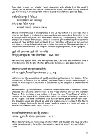 56 
One shall protect his 'sheela' (good character) with efforts (not his wealth), money can be earned and lost (i.e. money is not stable, you have it today tomorrow you may lose it). A wealthy person without a good character is as good as dead. 
lçkçÀç&íeHç´çÆlç<": Þçálç³ççí~ÆJççÆYçvvçç 
vçÌkçÀçí cçáçÆvç³ç&m³ç cçlçb Hç´cççCçcçd~ 
Oçcç&m³ç lçÊJçb~ÆvççÆnlçb içánç³ççb 
cçnçpçvççí ³çívç içlç: mç HçvLçç:~~ 278. 
This is by Dharamaraja in Mahabharata. It tells us how difficult it is to decide what is good or bad. Logic is unstable (i.e. one can draw any conclusions depending on his knowledge and intelligence, and these conclusions may change greatly due to slight changes in available knowledge). Shruti or Veda will give different opinions (different Vedas will have conflicts over an issue). Every Rishi/Muni will have his own opinion, and there is nothing to believe that one is better than another. Philosophy of dharma is very difficult to understand. So, the path followed by great persons, is the right path. 
mçáKçb Mçílçí mçl³çJçkçwlçç mçáKçb Mçílçí~ÆcçlçJ³ç³ççÇ~ 
çÆnlçYçákçdÀ~ÆcçlçYçákçdÀ ®çÌJç lçLçÌJç~ÆJççÆpçlçíçÆvo´³ç:~~ 279. ®çjkçÀ 
The one who speaks truth, one who spends less, One who eats nutritional food in limited quantity and the one who has conquered the senses, gets peaceful sleep. 
HççÆjl³çpçíoLç&kçÀçcççÌ ³ççÌ m³ççlççb Oçcç&JççÆpç&lççÌ~ 
Oçcç&b ®ççH³çmçáKççíokç&bÀ uççíkçÀçÆvçkç=À<ìcçíJç ®ç~~ 280. cçvçá 
Let him avoid (the acquisition of) wealth and (the gratification of his) desires, if they are opposed to Dharma (the sacred law); and even Dharma, which may cause pain in future (or result in pain in future) and is condemned by the people or is offensive to the people. 
This suBAshita by Maharshi Manu proves the broad mindedness of the Hindu Culture. 
Ofcourse The 'Dharma' referred here is the 'Yuga-Dharma' and not the 'Sanatan' Dharma. This provision in our culture to frame the new 'Yuga-Dharma' which is relevant for that 'Yuga' (Period) is what has helped our culture to bealways relevant in all the 'Yugas'. We don't say that the laws made by some 'great' person/'holy' book - one thousand years ago should be valid and implemented even today! The flowing water is always fresh while the still water develops insects and bacterias! More on 'Dharma' in suBAshita Nos. 17,67,140,144,235. 
ÞçàçYççÆkçwlçmçcçç³çákçwlçç vççv³çkçÀç³çí&<çá uççuçmçç:~ 
Jççi³çlçç: Mçá®ç³çM®çÌJç Þççílççj: HçáC³çMçççÆuçvç:~~ 281. 
Those listeners only are meritorious, who have faith and devotion and have no further desire except grasping the subject, have control over their speech and are holy (or 
pure). 
 