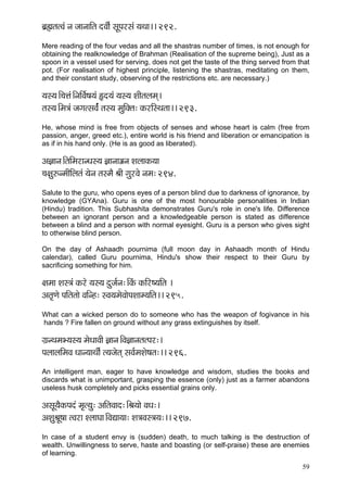 59 
yç´ïçlçlJçb vç pççvçççÆlç oJççÇ& mçÓHçjmçb ³çLçç~~ 292. 
Mere reading of the four vedas and all the shastras number of times, is not enough for obtaining the realknowledge of Brahman (Realisation of the supreme being), Just as a spoon in a vessel used for serving, does not get the taste of the thing served from that pot. (For realisation of highest principle, listening the shastras, meditating on them, and their constant study, observing of the restrictions etc. are necessary.) 
³çm³ç~Æ®çÊçb~ÆvççÆJç&<ç³çb Ëo³çb ³çm³ç MççÇlçuçcçd~ 
lçm³ç~Æcç$çb pçiçlmçJç&b lçm³ç cçáçÆkçwlç: kçÀjçÆmLçlçç~~ 293. 
He, whose mind is free from objects of senses and whose heart is calm (free from passion, anger, greed etc.), entire world is his friend and liberation or emancipation is as if in his hand only. (He is as good as liberated). 
Dç%ççvç~ÆlççÆcçjçvOçm³ç %ççvçç¡çvç MçuççkçÀ³çç 
®ç#çá©vcççÇçÆuçlçb ³çívç lçmcçÌ ÞççÇ içájJçí vçcç: 294. 
Salute to the guru, who opens eyes of a person blind due to darkness of ignorance, by knowledge (GYAna). Guru is one of the most honourable personalities in Indian (Hindu) tradition. This Subhashita demonstrates Guru's role in one's life. Difference between an ignorant person and a knowledgeable person is stated as difference between a blind and a person with normal eyesight. Guru is a person who gives sight to otherwise blind person. 
On the day of Ashaadh pournima (full moon day in Ashaadh month of Hindu calendar), called Guru pournima, Hindu's show their respect to their Guru by sacrificing something for him. 
#çcçç Mçm$çb kçÀjí ³çm³ç oápç&vç:~ÆkçbÀ kçÀçÆj<³ççÆlç ~ 
Dçlç=Cçí HççÆlçlççí JççÆvn: mJç³çcçíJççíHçMççc³ççÆlç~~ 295. 
What can a wicked person do to someone who has the weapon of fogivance in his hands ? Fire fallen on ground without any grass extinguishes by itself. 
iç´vLçcçY³çm³ç cçíOççJççÇ %ççvç~ÆJç%ççvçlçlHçj:~ 
HçuççuççÆcçJç Oççv³ççLççÇ& l³çpçílçd mçJç&cçMçí<çlç:~~ 296. 
An intelligent man, eager to have knowledge and wisdom, studies the books and discards what is unimportant, grasping the essence (only) just as a farmer abandons useless husk completely and picks essential grains only. 
DçmçÓ³çÌkçÀHçob cç=l³çá: DççÆlçJçço:~ÆÞç³ççí JçOç:~ 
DçMçáÞçÓ<çç lJçjç MuççIçç~ÆJçÐçç³çç: Mç$çJçm$ç³ç:~~ 297. 
In case of a student envy is (sudden) death, to much talking is the destruction of wealth. Unwillingness to serve, haste and boasting (or self-praise) these are enemies of learning.  