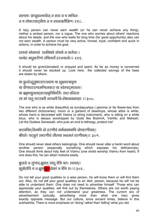 60 
vççuçmçç: Hç´çHvçáJçvl³çLç&çvçd vç Mç"ç vç ®ç cçççÆ³çvç: 
vç ®ç uççíkçÀjJççodYççÇlçç vç ®ç MçMJçlHç´lççÇçÆ#çCç: 298. 
A lazy person can never earn wealth (or he can never achieve any thing), neither a wicked person, nor a rogue. The one who worries about others' reactions about his deeds, and the one who waits for long time (for good opportunity) also can not earn wealth. A person must be very active, honest, loyal, confident and quick in actions, in order to achieve his goal. 
oçlçJ³çb YççíkçwlçJ³çb OçvççÆJç<ç³çí mçb®ç³ççí vç kçÀlç&J³ç:~ 
HçM³çín cçOçákçÀjçÇCççb mçbçÆ®çlççLçb& njvl³çv³çí~~ 299. 
It should be given(donated) or enjoyed and spent. As far as money is concerned it should never be stocked up. Look here, the collected savings of the bees are stolen by others. 
³çç kçáÀvoívoálçá<ççjnçjOçJçuçç ³çç MçáYç´Jçm$ççJç=lçç 
³çç JççÇCççJçjoC[cççÆC[lçkçÀjç ³çç MJçílçHçodcççmçvçç~ 
³çç yç´ïçç®³çálçMç*dkçÀjHç´Yç=çÆlççÆYço&íJçÌ: mçoç JççÆvolçç 
mçç cççb Hççlçá mçjmJçlççÇ YçiçJçlççÇ~Ævç:Mçí<çpçç[îççHçnç ~~ 300. 
The one who is as white (beautiful) as kundapushpa ( jasmine or lily flower-two from two different dictionaries), moon or a garland of dewdrops, whose attire is white, whose hand is decorated with Veena (a string instrument), who is sitting on a white lotus, who is always worshipped by Gods like BrahmA, VishNu and Mahesh, Let the Godess SaraswatI, who puts an end to lethargy, protect me! 
kçÀm³ççÆ®çlçd~ÆkçÀcççÆHç vççí njCççÇ³çb cçcç&Jççkçw³çcççÆHç vççí®®çjCççÇ³çcçd~ 
ÞççÇHçlçí: Hço³çáiçb mcçjCççÇ³çb uççÇuç³çç YçJçpçuçb lçjCççÇ³çcçd~~ 301. 
One should never steal others belongings. One should never utter a harsh word about another person (especially something which exposes his deficiencies). One should think about holy feet of Vishnu (one shold worship Vishnu from heart). If one does this, he can attain moksha easily. 
yçáOççiç´í vç içáCççvçd y´çÓ³ççlçd mççOçá JçíçÆÊç ³çlç: mJç³çcçd~ 
cçÓKç&çiç´íçÆHç ®ç vç y´çÓ³ççàáOçHç´çíkçwlçb vç JçíçÆÊç mç:~~ 302. 
Do not tell your good qualities to a wise person, he will know them or will find them out. Also, do not tell your good qualities to an idiot person, because he will not be able to undertand them. One does not need to advertise himself Those who can appreciate your qualities, will find out by themselves. Others are not worth paying attention, as they can not understand your greatness. The current era of advertisement (actually, advertising more than what one has) gives exactly opposite message. But our culture, since ancient times, believe in this subhashita. There is more emphasis on 'doing' rather than 'telling' what you did. 
 