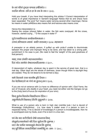 61 
kçíÀ MçJçb HççÆlçlçb o=<ìdJçç HççC[Jçç n<ç&çÆvçYç&jç:~ 
ªoçÆvlç kçÀçÌjJçç: mçJç&í nç nç kçíÀ MçJç kçíÀ MçJç~~ 303. 
Hold your breath, if you have tried interpreting this shloka !! Correct interpretation of words is of great importance in Sanskrit language! Notice that ke and shava have been separated. The word "ka" means water (among several other meanings). Hence ke means in water pANDava also means fish and kaurava also means crow. 
Hence the interpretation is : 
Seeing the corpse (shava) fallen in water, the fish were overjoyed. All the crows, however, started crying .. " O the corpse in water !!" 
içájçíjH³çJççÆuçHlçm³ç kçÀç³çç&kçÀç³ç&cçpççvçlç:~ 
GlHçLçb H´ççÆlçHçVçm³ç v³çç³³çb YçJççÆlç Mççmçvçcçd~~ 304. cçnçYççjlç 
A preceptor or an elderly person, if puffed up with pride,if unable to discriminate between the proper and improper thing to be done, and has taken to a wrong path, punishment in his case is just. (No need to feel the 'weight' of the past greatness of that person!) 
³çÐçod jçIçJç mçb³çççÆlç cçnçpçvçmçHç³ç&³çç~ 
çÆovçb lçoíJç mççuççíkçbÀ Mçí<ççmlJçvOççÆovççuç³çç:~~ 305. 
O descendant of raghu, whatever day is spent in the service of great men, that is a real day. Other days are the abode of darkness, (even though there is day-light they are wasted. They do not deserve to be termed a day). 
³çcççí JçÌJçmJçlççí jçpçç ³çmlçJçÌ<ç ËçÆo~ÆmLçlç:~ 
lçívç ®çíoçÆJçJççomlçí cçç içbiççb cçç kçáÀªvçd J´çpç~~ 306. 
If you are not at variance with (i.e have no difference of opinion with ) God Yama, the son of Vivasvat, who dwells in your heart, you need not either visit the Ganges nor go to the (holy) land of kurus (for expiration of your sins). 
çÆkçÀcçd kçáÀuçívç~ÆJçMççuçívç~ÆJçÐççnçÇvçm³ç oíçÆnvç:~ 
DçkçáÀuççÇvççíeçÆHç~ÆJçÐççJççvçd oíJçÌjçÆHç mçáHçÓp³çlçí~~ 307. 
What is use of a person who is born in high clan (vishAla kula ) but is devoid of Knowledge (VidhyAhIna) . (i.e. how does it matter even if a person is born in respected family, if he is devoid of knowledge).If a person is knowledgeable, then he is worshipped even by Gods, even if he is born in a low clan. 
Hç$çb vçÌJç ³çoç kçÀjçÇjçÆJçìHçí oçí<ççí Jçmçvlçm³ç~ÆkçÀcçd 
vççíuçÓkçÀçíeH³çJçuççíkçÀlçí ³ççÆo~ÆoJçç mçÓ³ç&m³ç~ÆkçbÀ oÓ<çCçcçd ~ 
Oççjç vçÌJç HçlççÆvlç ®ççlçkçÀcçáKçí cçíIçm³ç~ÆkçbÀ oÓ<çCçcçd 
³çlçd HçÓJç&b~ÆJççÆOçvçç uçuççìçÆuççÆKçlçb lçvcçççÆpç&lçáb kçÀ: #çcç: ~~ 308.  