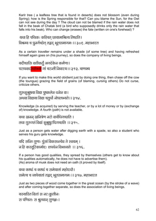 62 
KarIr tree ( a leafless tree that is found in deserts) does not blossom (even during Spring); how is the Spring responsible for that? Can you blame the Sun, for the Owl can not see during the day ? The cloud can not be blamed if the rain water does not fall in the beak of Chatak bird (a bird who supposedly drinks only the rain water that falls into his beak). Who can change (erasee) the fate (written on one's forehead) ? 
³çLçç~Æn HççÆLçkçÀ: kçÀçÆM®çlçd sç³ççcçççÆÞçl³ç~Ælç<"çÆlç~ 
çÆJçÞçc³ç ®ç Hçávçiç&®sílçd lçÜod YçÓlçmçcççiçcç:~~ 309. cçnçYççjlç 
As a certain traveller remains under a shade (of some tree) and having refreshed himself again goes on (his journey), so does the company of living beings. 
³çoçÇ®sçÆmç JçMççÇkçÀlç&ább pçiçoíkçíÀvç kçÀcç&Cçç~ 
HçjçHçJççomçmçíY³ççí iççb ®çjvlççÇb~ÆvçJççj³ç~~ 313. ®ççCçkçw³ç 
If you want to make this world obidient just by doing one thing, then chase off the cow (the toungue) grazing the field of grains (of blaming, cursing others) Do not curse, criticize others. 
içáªMçáÞçÓ<ç³çç~ÆJçÐçç Hçá<kçÀuçívç Oçvçívç Jçç~ 
DçLçJçç~ÆJçÐçç³çç~ÆJçÐçç ®çlçáLççí& vççíHçuçY³çlçí~~ 314. 
Knowledge (is acquired) by serving the teacher, or by a lot of money or by (exchange of) knowledge. A fourth (path) is not available. 
³çLçç Kçvçvçd KççÆvç$çíCç vçjçí Jçç³ç&çÆOçiç®sçÆlç ~ 
lçLçç içá©içlçb~ÆJçÐççb MçáÞçÓ<çájçÆOçiç®sçÆlç ~~ 315. 
Just as a person gets water after digging earth with a spade, so also a student who serves his guru gets knowledge. 
³ççÆo mççÆvlç içáCçç: Hçábmççb~ÆJçkçÀmçvl³çíJç lçí mJç³çcçd ~ 
vç~Æn kçÀmlçÓçÆjkçÀçcççío: MçHçLçívç~ÆJçYççJ³çlçí ~~ 316. 
If a person has good qualities, they spread by themselves (others get to know about his qualities automatically, he does not have to advertise them). 
(As) aroma of musk does not need an oath (it proved by itself). 
³çLçç kçÀç<"b ®ç kçÀç<"b ®ç mçcçí³ççlççb cçnçíoOççÌ~ 
mçcçíl³ç ®ç J³çHçí³ççlççb lçÜod YçÓlçmçcççiçcç:~~ 317. cçnçYççjlç 
Just as two pieces of wood come together in the great ocean (by the stroke of a wave) and after coming together separate, so does the association of living beings. 
³çm³çççÆmlç~ÆJçllçb mç vçj:kçáÀuççÇvç: 
mç HççÆC[lç: mç ÞçálçJççvçd içáCç%ç:~  