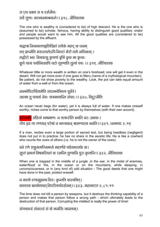 63 
mç SJç Jçkçwlçç mç ®ç oMç&vççÇ³ç: 
mçJç&í içáCçç: kçÀç_®çvçcççÞç³çvlçí~~ 318. vççÇçÆlçMçlçkçÀ 
The one who is wealthy is (considered to be) of high descent. He is the one who is (assumed to be) scholar, famous, having ability to distinguish good qualities; orator and people would want to see him. All the good qualities are (considered to be) possessed by the affluent. 
³ç×ç$çç~ÆvçpçYççuçHçfçÆuççÆKçlçb mlççíkçbÀ cçnod Jçç Oçvçcçd 
lçlçd Hç´çHvççíçÆlç cçªmLçuçíeçÆHç~Ævçlçjçb cçíjçÌ lçlççí vçççÆOçkçÀcçd ~ 
lç×çÇjçí YçJç ~ÆJçÊçJçlmçá kç=ÀHçCççb Jç=çÆÊçb Jç=Lçç cçç kç=ÀLçç: 
kçÓÀHçí HçM³ç Hç³ççíçÆvçOççJççÆHç Içìçí iç=ÔCçççÆlç lçáu³çb Hç³ç: ~~ 319. vççÇçÆlçMçlçkçÀ 
Whatever little or more wealth is written on one’s forehead; one will get it even in the desert. Will not get more even if one goes to Meru (name of a mythological mountain). 
Be patient, do not show poverty to the wealthy. Look, the pot can take equal amount of water from a well or from the ocean. 
vççcYççíçÆOçjçÆLç&lççcçíçÆlç mçoçcYççíçÆYçM®ç HçÓ³ç&lçí~ 
Dççlcçç lçá Hçç$çlççb vçí³ç: Hçç$çcçç³çççÆvlç mçbHço:~~ 320. çÆJçoájvççÇçÆlç 
An ocean never begs (for water), yet it is always full of water. If one makes oneself worthy, riches come to that worthy person by themselves (with their own accord). 
yçnçÇJcççÆHç mçbçÆnlççb Yçç<çcççCç: vç lçlkçÀjçíçÆlç YçJççÆlç vçj: H´çcçÊç:~ 
iççíHç FJç içç içCç³çvçd Hçjí<ççb vç Yççi³çJççvçd ÞççcçC³çm³ç YçJççÆlç~~ 321. OçccçHço 2.19 
If a man, recites even a large portion of sacred text, but being heedless (negligent) does not put in to practice, he has no share in the ascetic life; He is like a cowherd who counts the cows of others (i.e. he is not the owner of the cows). 
Jçvçí jCçí μç$çápçuçççÆivçcçO³çí cçnçCç&Jçí HçJç&lçcçmlçkçíÀ Jçç~ 
mçáHlçb Hç´cçllçb~ÆJç<çcççÆmLçlçb Jçç j#ççÆvlç HçáC³çççÆvç Hçájç kç=ÀlçççÆvç~~ 322. vççÇçÆlçMçlçkçÀ 
When one is trapped in the middle of a jungle ,in the war, in the midst of enemies, water/flood or fire, in the ocean or on the mountains; while sleeping, in unconsciousness, or in (any kind of) odd situation - The good deeds that one might have done in the past, protect oneself. 
vç kçÀçuççí oC[cçáÐçc³ç~ÆMçj: kç=ÀvlççÆlç kçÀm³ççÆ®çlçd~ 
kçÀçuçm³ç yçuçcçílççJçlçd~ÆJçHçjçÇlççLç&oMç&vçcçd~~ 323. cçnçYççjlç 2.81.11 
The time does not kill a person by weapons, but it destroys the thinking capability of a person and makes that person follow a wrong path - which ultimately leads to the destruction of that person. Corrupting the intellect is really the power of time! 
mçbiç®sOJçb mçbJçoOJçb mçb Jççí cçvççbçÆmç pççvçlççcçd~  