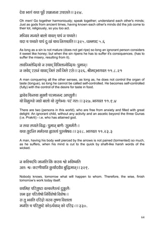 64 
oíJçç Yççiçb ³çLçç HçÓJçí& mç¡ççvççvçç GHççmçlçí~~ 324. 
Oh men! Go together harmoniously; speak together; understand each other's minds; Just as gods from ancient times, having known each other's minds did the job come to their lot, religiously, so you too act. 
cççÆOJçJç cçv³çlçí yççuççí ³ççJçlçd HççHçb vç Hç®³çlçí~ 
³çoç ®ç Hç®³çlçí HççHçb oá:Kçb ®ççLç~Ævçiç®sçÆlç~~ 325. OçccçHço 5.6 
As long as a sin is not mature (does not get ripe) so long an ignorant person considers it sweet like honey; but when the sin ripens he has to suffer it's consiquences. (has to suffer the misery, resulting from it). 
lççJççÆppçlçíçÆvo´³ççí vç m³ççod~ÆJççÆpçlççv³çíçÆvo´³ç: Hçácççvçd~ 
vç pç³çíod jmçvçb ³ççJçod~Æpçlçb mçJç&b~Æpçlçí jmçí~~ 326. ÞççÇcçodYççiçJçlç 11.8.21 
A man conquering all the other senses, as long as, he does not control the organ of taste (tongue), so long he cannot be called self-controlled. He becomes self-controlled (fully) with the control of the desire for taste in food. 
ÜçJçíJç~Æ®çvlç³çç cçákçwlççÌ Hçjcççvçvo DççHuçálççÌ~ 
³ççí~ÆJçcçáiOççí pç[çí yççuççí ³ççí içáCçíY³ç: Hçjb içlç:~~ 327. YççiçJçlç 11.9.4 
There are two (persons in this world), who are free from anxiety and filled with great delight: An ignorant child, without any activity and an ascetic beyond the three Gunas (i.e. Prakrti) - i.e. who has attained god. 
vç lçLçç lçH³çlçí~ÆJçà: Hçácççvçd yççCçÌ: mçácçcç&içÌ:~ 
³çLçç lçáoçÆvlç cçcç&mLçç ¿çmçlççb Hçáª<çí<çJç:~~ 328. YççiçJçlç 11.23.3 
A man, having his body well pierced by the arrows is not pained (tormented) so much, as he suffers, when his mind is cut to the quick by shaft-like harsh words of the wicked. 
vç kçÀçÆM®çoçÆHç pççvçççÆlç~ÆkçbÀ kçÀm³ç éççí YççÆJç<³ççÆlç 
Dçlç: éç: kçÀjCççÇ³çççÆvç kçáÀ³çç&oÐçÌJç yçáçÆ×cççvçd~~ 329. 
Nobody knows, tomorrow what will happen to whom. Therefore, the wise, finish tomorrow’s work today itself. 
Jç³ççÆcçn HççÆjlçá<ìç JçukçÀuçÌmlJçb oákçÓÀuçÌ: 
mçcç Fn HççÆjlççí<ççí~ÆvççÆJç&Mçí<ççí~ÆJçMçí<ç:~ 
mç lçá YçJççÆlç oçÆjo´çí ³çm³ç lç=<Cçç~ÆJçMççuçç 
cçvççÆmç ®ç HççÆjlçá<ìí kçÀçíeLç&Jççvçd kçÀçí oçÆjo´:~~ 330. 
 