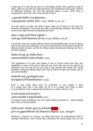 65 
A yogi says to a king: We are here (in a hermitage) content with a garment, made of barks, while you are with your silken garments. Our contentment is the same. There is no difference whatever. He, who has abundant desire, is poor. When there is contentment in the mind, who is rich and who is poor? 
vç ¿çccç³çççÆvç lççÇLçç&çÆvç vç oíJçç cç=çÆ®suççcç³çç:~ 
lçí Hçávçvl³çáªkçÀçuçívç oMç&vççoíJç mççOçJç:~~ 331. YççiçJçlç 10.48.31 
The holy places of water and idols of gods made out of stone do not purify the devotees immediately. They purify men after a long-standing adoration. But saints do so by a mere sight (as soon as devotees see them). 
yç´çcnCç: mçcç¢kçdÀ Mççvlççí oçÇvççvççb mçcçáHçí#çkçÀ:~ 
m$çJçlçí yç´ïç lçm³çççÆHç~ÆYçVçYççC[çlçd Hç³ççí ³çLçç~~ 332. YççiçJçlç 4.14.41 
If a brahmin with even (sama) attitude towards all (Samadrsti) does not act for giving relief to the weak (and opressed), it may be considered that, that brahmin has lost his Brahma lusture (energy), just like the milk(or water) streaming (or leaking) out from a pot that is leaking. 
oÌJçcçíJçín ®çílçd kçÀlç&á: Hçábmç:~ÆkçÀçÆcçJç ®çí<ì³çç~ 
mvççvçoçvççmçvççí®®ççjçvçd oÌJçcçíJç kçÀçÆj<³ççÆlç~~ 333. 
This subhashita is for them who believe in luck or fortune rather than their own capabilities. It says, if luck only is doing all your work, then why do you need to do anything? Your luck will also do your day to day activities like taking bath, giving donations, sitting and talking. Moral: don’t rely on fortune or other such things, rely on your own strengths. 
kçÀç³ç&cçCJççÆHç kçÀçuçí lçá kç=Àlçcçíl³çáHçkçÀçjlççcçd~ 
cçnoH³çáHçkçÀçjçíeçÆHç~Æjkçwlçlççcçíl³çkçÀçuçlç:~~ 334. 
Even a very small thing done for somebody is very helpful if done at a proper time. But if one does not do it at a proper time (does it when it is not called for), then a (apparently) big favour to a person will be in vain. 
³ççí ³çcçLç&b Hç´çLç&³çlçí ³çoLç&b IçìlçíeçÆHç ®ç~ 
DçJçM³çb lçoJççHvççíçÆlç vç ®çí®s£çvlççí~ÆvçJçlç&lçí~~ 335. 
If a person wants something, and if he makes efforts to achieve it – without getting tired - then no doubt he gets it. 
³çoçÆp&çlçb Hç´çCçnjÌ: HççÆjÞçcçÌ: cç=lçm³ç lçod JçÌ~ÆJçYçpççÆvlç~ÆjçÆkçwLçvç:~ 
kç=Àlçb ®ç ³çod oá<kç=ÀlçcçLç&çÆuçHmç³çç lçoíJç oçí<ççHçnlçm³ç kçÀçÌlçákçÀcçd~~ 336. içª[HçájçCç 
Whatever is earned by a person, by lethal hard work, the descendants divide it amongst themselves, when he/she dies. (However) the wrong deeds done by the  