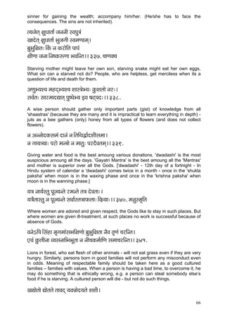 66 
sinner for gaining the wealth; accompany him/her. (He/she has to face the consequences. The sins are not inherited). 
l³çpçílçd #çáOççlçç& pçvçvççÇ mJçHçá$çb 
Kççoílçd #çáOççlçç& YçápçiççÇ mJçcçC[cçd~ 
yçáYçáçÆ#çlç:~ÆkçbÀ vç kçÀjçíçÆlç HççHçb 
#ççÇCçç pçvçç~Ævç<kçÀªCçç YçJççÆvlç~~ 337. ®ççCçkçw³ç 
Starving mother might leave her own son, starving snake might eat her own eggs, What sin can a starved not do? People, who are helpless, get merciless when its a question of life and death for them. 
DçCçáY³çM®ç cçnodY³çM®ç Mççm$çíY³ç: kçáÀMçuççí vçj:~ 
mçJç&lç: mççjcççoÐççlçd Hçá<HçíY³ç FJç <çìdHço:~~ 338. 
A wise person should gather only important parts (gist) of knowledge from all 'shaastras' (because they are many and it is impractical to learn everything in depth) - juts as a bee gathers (only) honey from all types of flowers (and does not collect flowers). 
vç DçvvççíokçÀmçcçb oçvçb vç~ÆlççÆLçÜç&oMççÇmçcçç~ 
vç içç³ç$³çç: Hçjçí cçv$ççí vç cççlçá: HçjoÌJçlçcçd~~ 339. 
Giving water and food is the best amoung various donations. 'dwadashi' is the most auspicious amoung all the days. 'Gayatri Mantra' is the best amoung all the 'Mantras' and mother is superior over all the Gods. ['dwadashi' - 12th day of a fortnight - In Hindu system of calendar a 'dwadashi' comes twice in a month - once in the 'shukla paksha' when moon is in the waxing phase and once in the 'krishna paksha' when moon is in the wanning phase.] 
³ç$ç vçç³ç&mlçá HçÓp³çvlçí jcçvlçí lç$ç oíJçlçç:~ 
³ç$çÌlççmlçá vç HçÓp³çvlçí mçJçç&mlç$ççHçÀuçç:~ÆkçÀ´³çç:~~ 340. cçvçámcç=çÆlç 
Where women are adored and given respect, the Gods like to stay in such places. But where women are given ill-treatment, at such places no work is successful because of absence of Gods. 
JçvçíeçÆHç~Æmçbnç cç=içcççbmçYççÆ#çCççí yçáYçáçÆ#çlçç vçÌJç lç=Cçb ®çjçÆvlç~ 
SJçb kçáÀuççÇvçç J³çmçvçççÆYçYçÓlçç vç vççÇ®çkçÀcç&ççÆCç mçcçç®çjçÆvlç~~ 341. 
Lions in forest, who eat flesh of other animals - will not eat grass even if they are very hungry. Similarly, persons born in good families will not perform any misconduct even in odds. Meaning of respectable family should be taken here as a good cultured families – families with values. When a person is having a bad time, to overcome it, he may do something that is ethically wrong, e.g. a person can steal somebody else’s food if he is starving. A cultured person will die - but not do such things. 
KçÐççílççí Ðççílçlçí lççJçod ³çJçVççío³çlçí MçMççÇ~  