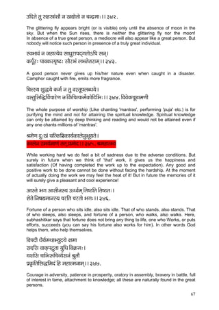 67 
GçÆolçí lçá mçnñççbMççÌ vç KçÐççílççí vç ®çvo´cçç:~~ 342. 
The glittering fly appears bright (or is visible) only until the absence of moon in the sky. But when the Sun rises, there is neither the glittering fly nor the moon! In absence of a true great person, a mediocre will also appear like a great person. But nobody will notice such person in presence of a truly great individual. 
mJçYççJçb vç pçnçl³çíJç mççOçájçHçodiçlççíeçÆHç mçvçd~ 
kçÀHç&Ój: HççJçkçÀmHç=<ì: mççÌjYçb uçYçlçílçjçcçd~~ 343. 
A good person never gives up his/her nature even when caught in a disaster. Camphor caught with fire, emits more fragrance. 
çÆ®çÊm³ç Mçáà³çí kçÀcç& vç lçá JçmlçÓHçuçyOç³çí~ 
JçmlçáçÆmççÆàçÆJç&®ççjíCç vç~ÆkçbÀçÆ®çlkçÀcçí&kçÀçíçÆìçÆYç:~~ 344. çÆJçJçíkçÀ®çÓ[çcçCççÇ 
The whole purpose of worship (Like chanting 'mantras', performing 'puja' etc.) is for purifying the mind and not for attaining the spiritual knowledge. Spiritual knowledge can only be attained by deep thinking and reading and would not be attained even if any one chants millions of 'mantras'. 
ÞçcçíCç oá:Kçb ³ççÆlkçÀçÆgçkçÀç³ç&kçÀçuçívçáYçÓ³çlçí~ 
kçÀçuçívç mcç³ç&cççCçb lçlçd H´çcççío~~ 345. Þçcçnçlc³ç 
While working hard we do feel a bit of sadness due to the adverse conditions. But surely in future when we think of 'that' work, it gives us the happiness and satisfaction (Of having completed the work up to the expectation). Any good and positive work to be done cannot be done without facing the hardship. At the moment of actually doing the work we may feel the heat of it! But in future the memories of it will surely give a pleasant and cool experience! 
Dççmlçí Yçiç DççmççÇvçm³ç TOJç&cçd~Ælç<"çÆlç~Ælç<"lç:~ 
Mçílçí~Ævç<çÐçcççvçm³ç ®çjçÆlç ®çjlççí Yçiç:~~ 346. 
Fortune of a person who sits idle, also sits idle. That of who stands, also stands. That of who sleeps, also sleeps, and fortune of a person, who walks, also walks. Here, subhashitkar says that fortune does not bring any thing to life, one who Works, or puts efforts, succeeds (you can say his fortune also works for him). In other words God helps them, who help themselves. 
çÆJçHçoçÇ OçÌ³ç&cçLççY³çáo³çí #çcçç 
mçoçÆmç JççkçdÀHçìálçç ³çáçÆOç~ÆJç¬çÀcç:~ 
³çMççÆmç ®çççÆYçªçÆ®çJ³ç&mçvçb ÞçálççÌ 
Hç´kç=ÀçÆlççÆmç×çÆcçob~Æn cçnçlcçvççcçd~~ 347. 
Courage in adversity, patience in prosperity, oratory in assembly, bravery in battle, full of interest in fame, attachment to knowledge; all these are naturally found in the great persons.  