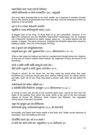 68 
³ççJçlçd~ÆYç´³çílç pç"jb lççJçlçd mçlJçb~Æn oínçÇvççcçd~ 
DççÆOçkçbÀ ³ççíçÆYçcçv³çílç mç mlçívççí oC[cçn&çÆlç~~ 348. cçvçámcç=lç]çÇ 
One may claim proprietorship to as much wealth, as is required to maintain himself; but he who desires proprietorship over more than that, must be considered a thief; he deserves to be punished. 
Dçnb ®ç lJçb ®ç jçpçívo´ uççíkçÀvççLççÌ GYççJççÆHç~ 
yçnáJç´çÇçÆnjnb jçpçvçd <ç<"çÇlçlHçáª<ççí YçJççvçd~~ 349. 
A beggar says to the King, "O King! Both of us are Lokanathas. However, if I’m BahuvrIhi compound, you are ShaShthi TatpuruSha!" laaoknaaqa: can be analysed into a Bahuvrihi compound as laaok: naaqa: yasya sa: - he whose patrons are the people, a beggar. The same compound, analysed into Shashthi tatpurusha, would be laaoksya naaqa: - the Lord of the people, the King. 
³çoç vç kçáÀªlçí YççJçb mçJç&YçÓlçí<Jçcçbiçuçcçd~ 
mçcço=<ìímlçoç Hçábmç: mçJçç&: mçáKçcç³çç~ÆoMç:~~ 350. ÞççÇcçoYççiçJçlç 9.15.15 
When a man does not harbour any bad (or unauspicious) thought about any creature, to that man of uniform outlook (view) towards all, happiness is there all around (in all directions). 
MçjçÆo vç Jç<ç&çÆlç içpç&çÆlç Jç<ç&çÆlç Jç<ç&çmçá~Ævç:mJçvççí cçíIç:~ 
vççÇ®ççí JçoçÆlç vç kçáÀ©lçí vç JçoçÆlç mçápçvç: kçÀjçíl³çíJç~~ 351. 
Clouds in autumn do not cause rain, but they make big sound when they pass by.(Where as,) monsoon clouds give rains, without making noice. An inferior person just talks, does not do any thing, (but) good a person acts, does not talk (about his acts). 
mçJçç&Lç&mçbYçJççí oínçí pççÆvçlç: HççíçÆ<çlççí ³çlç:~ 
vç lç³ççí³çç&çÆlç~ÆvçJçí&Mçb~ÆHç$ççícç&l³ç&: Mçlçç³çá<çç~~ 352 ÞççÇcçoYççiçJçlç 10.45.5 
A mortal (a man) with the life of one hundred years even, cannot be free from the debts of his parents, from whom the body, which is the root of the four principal objects of human life (Dharma, Artha, Kaama and Moksha), has originated and by whom it has been nourished. 
Dçcç=lçb ®çÌJç cç=l³çáM®ç Ü³çb oíní H´ççÆlççÆ<"lçcçd~ 
cççínçoçHçÐçlçí cç=l³çá: mçl³çívççHçÐçlçíecç=lçcçd~~ 353. ÞççÇ MçbkçÀjç®çç³ç& 
Immortality and Death both these reside in the body only. Death comes because of temptation; and immortality by the truth. 
HççÆjJççÆlç&çÆvç mçbmççjí cç=lç: kçÀçí Jçç vç pçç³çlçí~ 
mç pççlççí ³çívç pççlçívç ³çççÆlç JçbMç: mçcçávvçÆlçcçd~~ 354. çÆvçlççÇMçlçkçÀ 32  