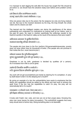 7 
It is improper to start digging the well after the house has caught fire! We should be pro-active i.e. we should have the solutions ready even before some problem comes to us. 
SkçbÀ~ÆJç<çjmçb nçÆvlç Mçm$çíCçÌkçÀM®ç JçO³çlçí~ 
mçjç<ì£b mçHç´pçb nçÆvlç jçpççvçb cçb$ççÆJçHuçJç:~~ 34. 
Only one person dies due to the poison; By the weapons too only one living creature can die. But due to the incorrect decisions by the king, the king himself, the whole nation and it's citizens can die!! 
The learned and the intelligent readers can derive the significance of the above subhaashita and understand it's implications by looking back at our history, even in the past 50 years. No need to mention specifically the sufferings caused to the Kashmiri pandits in the Kashmir valley as the result of the decisions that were made!!! 
DçççÆol³çm³ç vçcçmkçÀçjb ³çí kçáÀJç&çÆvlç~Æovçí~Æovçí~ 
pçvcççvlçjmçnm$çí<çá oççÆjêîçb vççíHçpçç³çlçí~~ 35. 
The people who bow down to the Sun (perform SUryanamaskArs)everyday, poverty does not arise intheir lives for thousands of births. (The people who are punctual in their duties like Sun, never become poor.) 
p³çí<"lJçb pçvcçvçç vçÌJç içáCçÌp³çí&<"lJçcçá®³çlçí~ 
içáCççlçd içájálJçcçç³çççÆlç oáiOçb oçÆOç Iç=lçb ¬çÀcççlçd~~ 36. 
Greatness is not by birth, greatness is decided by qualities (of a person). As it increases from milk to curd to ghee. 
GÐçcçívç~Æn~ÆmçO³ççÆvlç kçÀç³ç&çÆCç vç cçvççíjLçÌ:~ 
vç~Æn mçáHlçm³ç~Æmçbnm³ç Hç´çÆJçMççÆvlç cçáKçí cç=içç:~~ 37. 
Any work will not get accomplished just merely by desiring for it’s completion. A ‘prey’ by itself doesn’t enter in to the sleeping lion’s mouth!!! 
By giving an example of a lion the subhashitkAra here wants to emphasize that the desire and capabilities should be added by the efforts and hard work to achieve the goal! Even if the lion has the capabilities to catch it’s prey, the prey will not automatically fall in it’s mouth!! 
mLççvçYç´<ìç: vç MççíYçvlçí ovlçç: kçíÀMçç vçKçç vçjç:~ 
FçÆlç~ÆJç%çç³ç cççÆlçcççvçd mJçmLççvçb vç HççÆjl³çpçílçd~~ 38. 
It looks odd if teeth, hair, nails, and men are not at their proper place. Knowing this, wise man never leaves his place (occupation). This subhaShitA suggests that every body should stick to his/her duty. Doing something else is not desirable. 
 