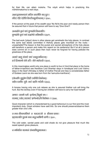 72 
for their life, can attain moksha. The vidyA which helps in practicing this niShkAmakarma is real vidya. 
Dç#çjÜ³çcçY³çmlçb vçççÆmlç vççmlççÇçÆlç ³çlçd Hçájç~ 
lççÆoob oíçÆn oínçÇçÆlç~ÆJçHçjçÇlçcçáHççÆmLçlçcçd~~ 370. 
If the person at the peak of his wealth says 'No No'to the poor and needy person then be assured that in future that person will have to say 'Give Give'!! 
Dçv³ç#çí$çí kç=Àlçb HççHçb HçáC³ç#çí$çí~ÆJçvçM³ççÆlç~ 
HçáC³ç#çí$çí kç=Àlçb HççHçb Jçpç´uçíHççí YççÆJç<³ççÆlç~~371. 
The bad work ('pApa') done in other places get vanishedin the holy places. In contrast the same bad deeds committed in theholy places gets inscribed on the rocks - unwashable!!The lesson is that the purest and sacred atmosphere of the holy places will transform a person and make him repent on his earliersins! But if at all a person does commit sin in such place then itcan never be forgived for having polluted the greatness of the place. 
Dçmççjí Kçuçá mçbmççjí mççjb MJçMçájcççÆvojcçd~ 
njçí~Æncççuç³çí Mçílçí nçÆj: Mçílçí cçnçíoOççÌ~~372. 
In this meaningless world only one place is worth to live in! And that place is the home of father-in-law!And see therefore Lord Shankar stays in himalayas and Lord Vishnu stays in the Sea!! (Himalay is father of mother Parvati and Sea is consideredas father of Godees Laxmi as she was born from the 'samudra-manthana') 
SkçíÀvçççÆHç mçáHçá$çíCç~ÆmçbnçÇ mJççÆHççÆlç~ÆvçYç&³çcçd~ 
mçnÌJç oMççÆYç: Hçá$çÌ: Yççjb JçnçÆlç iço&YççÇ~~373. 
A lioness having only one cub relaxes as she is assured thather cub will bring the hunt. But the donkey even if having ten children will have to carry her load herself! 
Dçç®ççj: Hç´Lçcççí Oçcç&: Fl³çílçod~ÆJçoá<ççb Jç®ç:~ 
lçmcççod j#çílçd mçoç®ççjb Hç´çCçíY³ççíeçÆHç~ÆJçMçí<çlç:~~ 374. 
Good character (which is characterised by a good beheviour) is our first (and the most 
importent) duty. Great scholars have said this. So one should preserve/observe them greater than one`s life. 
vç lçLçç MççÇlçuçmççÆuçuçb vç ®çvovçjmççí vç MççÇlçuçç sç³çç~ 
Hç´Ôuçço³ççÆlç Hçáª<çb ³çLçç cçOçájYçççÆ<çCççÇ JççCççÇ~~ 375. 
The cold water, sandal paste and cold shade do not give pleasure that much like sweet speech gives pleasure. 
vç cç<ç&³ççÆvlç ®ççlcççvçb mçbYççJççÆ³çlçácççlcçvçç~  