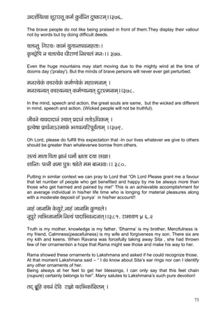 73 
DçoMç&çÆ³çlJçç MçÓjçmlçÓ kçÀcç& kçáÀJç&çÆvlç oá<kçÀjcçd~~376. 
The brave people do not like being praised in front of them.They display their valiour not by words but by doing difficult deeds. 
®çuçvlçá ~Æiçj³ç: kçÀçcçb ³çáiççvlçHçJçvççnlçç:~ 
kç=À®sí£çÆHç vç ®çuçl³çíJç OççÇjçCççb~ÆvçM®çuçb cçvç:~~ 377. 
Even the huge mountains may start moving due to the mighty wind at the time of dooms day ('pralay'). But the minds of brave persons will never ever get perturbed. 
cçvçm³çíkçbÀ Jç®çm³çíkçbÀ kçÀcç&C³çíkçbÀ cçnçlcçvççcçd ~ 
cçvçm³çv³çlçd Jç®çm³çv³çlçd kçÀcç&C³çv³çlçd oájçlcçvççcçd~~378. 
In the mind, speech and action, the great souls are same, but the wicked are different in mind, speech and action. (Wicked people will not be truthful). 
pççÇJçvçí ³ççJçoçoçvçb m³ççlçd Òçoçvçb lçlççíeçÆOçkçÀcçd ~ 
Fl³çí<çç Hç´çLç&vççemcççkçbÀ YçiçJçvHççÆjHçÓ³ç&lççcçd ~~379. 
Oh Lord, please do fulfill this expectation that -In our lives whatever we give to others should be greater than whateverwe borrow from others. 
mçl³çb cççlçç~ÆHçlçç %ççvçb Oçcççí& Yç´çlçç o³çç mçKçç~ 
MçççÆvlç: HçlvççÇ #çcçç Hçá$ç: <ç[ílçí cçcç yççvOçJçç:~~ 380. 
Putting in similar context we can pray to Lord that “Oh Lord Please grant me a favour that let number of people who get benefited and happy by me be always more than those who get harmed and pained by me!” This is an achievable accomplishment for an average individual in his/her life time who is longing for material pleasures along with a moderate deposit of ‘punya’ in his/her account!! 
vççnb pççvçççÆcç kçíÀ³çáj]í vççnb pççvçççÆcç kçáÀC[uçí~ 
vçÓHçájí lJççÆYçpççvçççÆcç~Ævçl³çb HççoççÆYçJçvovççlçd~~381. jçcçç³çCç ]4 6.2 
Truth is my mother, knowledge is my father, ‘Dharma’ is my brother, Mercifulness is my friend, Calmness(peacefulness) is my wife and forgiveness my son. There six are my kith and keens. When Ravana was forcefully taking away Sita , she had thrown few of her ornamentsin a hope that Rama might see those and make his way to her. 
Rama showed these ornaments to Lakshmana and asked if he could recognize those. 
At that moment Lakshmana said – “ I do know about Sita’s ear rings nor can I identify any other ornaments of her. 
Being always at her feet to get her blessings, I can only say that this feet chain (nupure) certainly belongs to her”. Many salutes to Lakshmana’s such pure devotion! 
lçod yç£ÓçÆn Jç®çvçb oíçÆJç jç%ççí ³çoçÆYçkçÀçbçÆ#çlçcçd ~  