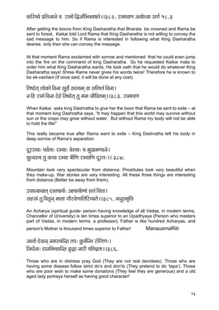 74 
kçÀçÆj<³çí Hç´çÆlçpççvçí ®ç jçcççí~ÆÜvçç&çÆYçYçç<çlçí~~382. jçcçç³çCç Dç³ççíO³çç mçiç& 18.3 
After getting the boons from King Dasharatha that Bharata be crowned and Rama be sent to forest, Kaikai told Lord Rama that King Dasharatha is not willing to convey the sad message to him. So if Rama is interested in following what King Dasharatha desires only then she can convey the message. 
At that moment Rama exclaimed with sorrow and mentioned that he could even jump into the fire on the command of king Dasharatha. So he requested Kaikai mata to order him what King Dasharatha wants. He took oath that he would do whatever King Dasharatha says! Shree Rama never gives his words twice! Therefore he is known to be ek-vachani (If once said, it will be done at any cost). 
çÆlç<"ílçd uççíkçÀçí~ÆJçvçç mçÓ³ç&b mçm³çcçd Jçç mççÆuçuçb~ÆJçvçç~ 
vç~Æn jçcçb~ÆJçvçç oíní~Ælç<"ílçd lçá cçcç pççÇçÆJçlçcçd~~383. jçcçç³çCç 
When Kaikai asks king Dashratha to give her the boon that Rama be sent to exile – at that moment king Dashratha says, “It may happen that this world may survive without sun or the crops may grow without water. But without Rama my body will not be able to hold the life!” 
This really became true after Rama went to exile – King Dashratha left his body in deep sorrow of Rama’s separation. 
oÓjmLçç: HçJç&lçç: jc³çç: JçíM³çç: ®ç cçáKçcçC[vçí~ 
³çáO³çm³ç lçá kçÀLçç jc³çç $ççÇçÆCç jc³çççÆCç oÓjlç:~~ 384. 
Mountain look very spectacular from distance. Prostitutes look very beautiful when they make-up. War stories are very interesting. All these three things are interesting from distance (Better be away from them). 
GHççO³çç³ççlçd oMçç®çç³ç&: Dçç®çç³ç&çCççb Mçlçb~ÆHçlçç~ 
mçnñçb lçá~ÆHçlç=vçd cççlçç iççÌjJçíCçççÆlççÆj®³çlçí~~385. cçvçámcç=çÆlç 
An Acharya (spiritual guide- person having knowledge of all Vedas, in modern terms, Chancellor of University) is ten times superior to an Upadhyaya (Person who masters part of Vedas, in modern terms, a professor), Father is like hundred Acharyas, and person's Mother is thousand times superior to Father! ManausmaRiti 
Dççlçç& oíJççvçd vçcçm³ççÆv]lç lçHç: kçáÀJç&çÆvlç jçíçÆiçCç:~ 
çÆvçOç&vçç: oçvççÆcç®sçÆv]lç Jç=àç vççjçÇ HççÆlçJç´lçç~~386. 
Those who are in distress pray God (They are not real devotees). Those who are having some disease follow strict do’s and don’ts (They pretend to do ‘tapa’). Those who are poor wish to make some donations (They feel they are generous) and a old aged lady portrays herself as having good character! 
 