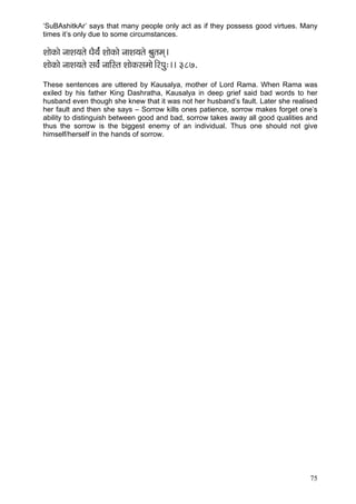 75 
‘SuBAshitkAr’ says that many people only act as if they possess good virtues. Many times it’s only due to some circumstances. 
MççíkçÀçí vççMç³çlçí OçÌ³ç&b MççíkçÀçí vççMç³çlçí Þçálçcçd~ 
MççíkçÀçí vççMç³çlçí mçJç&b vçççÆmlç MççíkçÀmçcççí~ÆjHçá:~~ 387. 
These sentences are uttered by Kausalya, mother of Lord Rama. When Rama was exiled by his father King Dashratha, Kausalya in deep grief said bad words to her husband even though she knew that it was not her husband’s fault. Later she realised her fault and then she says – Sorrow kills ones patience, sorrow makes forget one’s ability to distinguish between good and bad, sorrow takes away all good qualities and thus the sorrow is the biggest enemy of an individual. Thus one should not give himself/herself in the hands of sorrow. 
