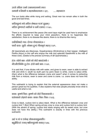 8 
Go³çí mççÆJçlçç jkçwlççí jkçwlçM®ççmlçcç³çí lçLçç~ 
mçcHçÊççÌ ®ç~ÆJçHçÊççÌ ®ç cçnlççcçíkçÀªHçlçç~~ 39. ... cçnçYççjlç 
The sun looks alike while rising and setting. Great men too remain alike in both the good and bad times. 
MçççÆvlçlçáu³çb lçHççí vçççÆmlç lççí<ççvvç Hçjcçb mçáKçcçd~ 
vçççÆmlç lç=<CççHçjçí J³çççÆOçvç& ®ç Oçcççí& o³ççHçj:~~ 40. 
There is no achievement like peace (the word tapa might be used here to emphasize the efforts required to keep your mind peaceful.), there is no happiness like satisfaction, there is no disease like desire, there is no dharma like mercy. 
mçJçç&íHççÆvç<çoçí iççJç: oçíiOçç iççíHççuçvçbovç:~ 
HççLççí& Jçlmç: mçáOççÇ: Yççíkçwlçç oáiOçb iççÇlççcç=lçb cçnlçd~~ 41. 
All Upanishads are (like)cows, Gopalnandana (Shrikrishna) is their keeper. Intelligent Partha (Arjun) is the calf who enjoys the milk and splendid GeetAmRit is the milk of these cows. (Geeta is the precise summary of all Upanishadas.) 
nbmç: MJçílççí yçkçÀ: MJçílççí kçÀçí Yçíoçí yçkçÀnbmç³ççí:~ 
vççÇj#ççÇjçÆJçJçíkçíÀ lçá nbmç: nbmççí yçkçÀçí yçkçÀ:~~ 42. 
It is said that, if one dilutes milk with water, and gives to swan, swan is able to extract milk and drink it. (dudh ka dudh pani ka pani) Swan is white, crane is (also) white. (then) what is the difference between crane and swan? when it comes to extracting milk from a mixture, swan is swan and crane is crane. i.e. crane does not have this ability. 
This subhashit is trying to explain that the external appearance does not make a person great but his qualities. It also explains that wise people precisely know what is useful and what is not. 
kçÀçkçÀ: kç=À<Cççí~ÆHçkçÀ: kç=À<Cççí kçÀçí Yçíoçí çÆHçkçÀkçÀçkçÀ³ççí:~ 
JçmçblçkçÀçuçí mçbHç´çHlçí kçÀçkçÀ: kçÀçkçÀ:~ÆHçkçÀ:~ÆHçkçÀ:~~ 43. 
Crow is black, cuckoo bird is (also) black. What is the difference between crow and cuckoo bird ? (But) When spring arrives crow is crow and cuckoo bird is cuckoo bird. (With the advent of spring, cuckoo bird starts singing with its sweet voice, but crow does not have this ability.) This subhashit is exactly in lines with the previous subhashit. 
Dçnb ®ç lJçb ®ç jçpçívo´ uççíkçÀvççLççJçáYççJççÆHç~ 
yçnáJç´çÇçÆnjnb jçpçvçd <çäçÇlçlHçáª<ççí YçJççvçd~~ 44. 
 