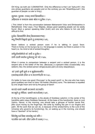 9 
Oh! King; we both are 'LOKANATHA'. Only the difference is that I am 'bahuvrihi' ( the one whose guardians are people) and on the contrary you are 'Shashthipurush' ( the guardian of people i.e.ruler or king.) 
mçáuçYçç: Hçáª<çç: jçpçvçd mçlçlçb~ÆHç´³çJçççÆovç:~ 
DççÆHç´³çm³ç ®ç HçL³çm³ç Jçkçwlçç Þççílçç ®ç oáuç&Yç:~~ 45. 
( This 'shlok' is from the conversation between Mahamantri Vidur and Dhritarashtra in Mahabharat. Vidur says,) Your Majesty, always good speaking people can be easily found. (But) a person speaking bitter (truth) and one who listens to him are both difficult to find. 
oápç&vç:~ÆHç´³çJççoçÇçÆlç vçÌlçod~ÆJçMJççmçkçÀçjCçcçd~ 
cçOçá çÆlç<"çÆlç~Æpç»çiç´í ¿o³çí lçá nuççnuçcçd~~ 46. 
Never believe a wicked person even if he is talking in (your) favor. There is honey on his toung’s tip (i.e. his language is sweet), but there is poison in his heart (i.e. his mind is full of wicked thoughts) 
mçHç&oápç&vç³ççícç&O³çí Jçjb mçHççí& vç oápç&vç:~ 
mçHççx oMçlççÇ kçÀçuçívç oápç&vçmlçá Hçoí Hçoí~~ 47. 
When it comes to comparison between a serpent and a wicked person, it is the serpent who is the better of the two. (Because,) a sperpent bites occasionally( very seldom). But, the wicked person stings(causes pain) at every step(always). 
Jçjb SkçÀçí içáCççÇ Hçá$ççí vç ®ç cçÓKç&Mçlççv³ççÆHç~ 
SkçÀMb®ço´mlçcççí nçÆvlç vç ®ç lççjçiçCççíeçÆHç ®ç~~ 48. 
It's better to have one good ('Gunvaan' is the exact word! i.e. the one who has many good qualities) son than to have 100 foolish ('Murkha') sons. The darkness is expelled by one single moon and not by the group of stars!! 
kçÀjçiç´í Jçmçlçí uç#cççÇ kçÀjcçO³çí mçjmJçlççÇ~ 
kçÀjcçÓuçí lçá iççíçÆJçvo: Hç´Yççlçí kçÀjoMç&vçcçd~~ 49. 
At the tip of the hand(fingers), is the abode of Goddess Lakshmi; in the center of the hand(the palm) stays Goddess Sarasvati. At the base of the hand(wrist), there is Lord Vishnu. Hence, in the morning, one should take a glimpse of his/her hands first. [We count money by the finger-tips. We write by holding the pen in our fingers and palm. All the work that we can do, is because of the wrists(Vishnu is the Lord of the Universe who governs its functioning). So, on waking up in the morning, one should have a "darshan" of his hands.] 
çÆJçoíMçí<çá Oçvçb~ÆJçÐçç J³çmçvçí<çá Oçvçb cççÆlç:~ 
HçjuççíkçíÀ Oçvçb Oçcç&: MççÇuçb mçJç&$ç JçÌ Oçvçcçd~~ 50. 
 