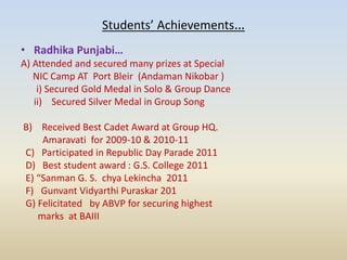Students’ Achievements…
• Radhika Punjabi…
A) Attended and secured many prizes at Special
NIC Camp AT Port Bleir (Andaman Nikobar )
i) Secured Gold Medal in Solo & Group Dance
ii) Secured Silver Medal in Group Song
B) Received Best Cadet Award at Group HQ.
Amaravati for 2009-10 & 2010-11
C) Participated in Republic Day Parade 2011
D) Best student award : G.S. College 2011
E) “Sanman G. S. chya Lekincha 2011
F) Gunvant Vidyarthi Puraskar 201
G) Felicitated by ABVP for securing highest
marks at BAIII
 