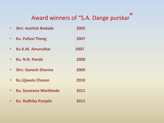 Award winners of “S.A. Dange purskar”
• Shri. Aashish Bodade 2005
• Ku. Pallavi Theng 2007
• Ku.K.M. Amarutkar 2007
• Ku. N.N. Pande 2008
• Shri. Ganesh Sharma 2009
• Ku.Ujjwala Chavan 2010
• Ku. Suvarana Wankhede 2011
• Ku. Radhika Punjabi 2012
 
