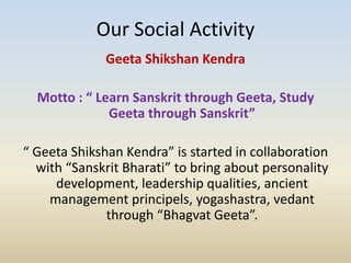 Our Social Activity
Geeta Shikshan Kendra
Motto : “ Learn Sanskrit through Geeta, Study
Geeta through Sanskrit”
“ Geeta Shikshan Kendra” is started in collaboration
with “Sanskrit Bharati” to bring about personality
development, leadership qualities, ancient
management principels, yogashastra, vedant
through “Bhagvat Geeta”.
 