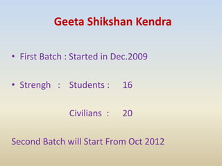 Geeta Shikshan Kendra
• First Batch : Started in Dec.2009
• Strengh : Students : 16
Civilians : 20
Second Batch will Start From Oct 2012
 