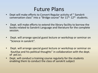 Future Plans
• Dept will make efforts to Convert Regular activity of “ Sanskrit
conversation class” into a “Bridge course” for 11th, 12th students.
• Dept. will make efforts to extend the library facility to borrow the
books related to Sanskrit Language and literature for the complete
session.
• Dept. will arrange special guest lecture or workshop or seminar on
”Science in sanskrit”.
• Dept. will arrange special guest lecture or workshop or seminar on
Kautilya and his political thoughts” in collaboration with the dept.
of pol.sci.
• Dept. will conduct a training course regularly for the students
enabling them to conduct the class of sanskrit subject
 