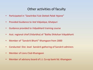 Other activities of faculty
• Participated in “Sawitribai Fule Dattak Palak Yojana”
• Provided Guidance to Ved Vidyalaya, Ghatpuri
• Guidance provided to Vidyabharti training course
• Asst. regional chief (Vidarbha) of “Balika Shikshan Vidyabharti
• Member of “Sanskrit Bharti” Khamgaon from 2000
• Conducted Dist. level Sanskrit gathering of Sanskrit admirers
• Member of Lions Club Khamgaon
• Member of advisory board of J.J. Co-op bank ltd. Khamgaon
 