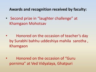 Awards and recognition received by faculty:
• Second prize in “laughter challenge” at
Khamgaon Mohotsav
• Honored on the occasion of teacher’s day
by Surabhi bahhu uddeshiya mahila sanstha ,
Khamgaon
• Honored on the occasion of “Guru
pornima” at Ved Vidyalaya, Ghatpuri
 