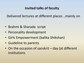 Invited talks of faculty
Delivered lectures at different places ..mainly on
• Brahmi & Sharada script
• Personality development
• Girls Empowerment (balika Shikshan)
• Guideline to parents
• On the occasion of sanskrit – day (at different
Institutions
 