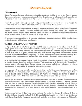 PRESENTACION
‘Sansón’ es un nombre proveniente del hebreo tiberiano y que significa ‘el que sirve a Elohim’, aunque
dicho nombre también a veces se asocia con la idea de pertenecer a la luz, significando con ello ‘del
sol’, posiblemente para proclamar el hecho de que su portador, Sansón, era radiante y poderoso.
Sansón fue uno de los últimos jueces de los antiguos Hijos de Israel y es mencionado en el Tanaj judío.
Su vida es descrita en la Biblia, entre los capítulos 13 al 16 del libro de los Jueces.
Sansón se caracterizó por poseer una recia figura y una extraordinaria fuerza para combatir contra sus
enemigos y llevar a cabo actos heróicos, inalcanzables para la gente común: luchar contra un león, sin
más armas que sus propias manos, también acabar con todo un ejército con sólo una mandíbula de
burro, y hasta derribar un templo filisteo con su propia fuerza.
El propósito de este estudio es el de comentar las distintas partes del contenido del libro de los Jueces
en donde aparece la historia del Juez Sansón.
SANSON, LOS DANITAS Y LOS FILISTEOS
La figura de Sansón es extraña ya que no acaudilló Israel ni a ninguna de sus tribus, ni lo liberó de
ningún poder opresor. De él se cuentan sólo hazañas individuales, que no bastaron para alejar de Israel
el peligro filisteo. Cuando el Espíritu del Señor tomaba posesión de Sansón no era para reclutar tropas
ni para ser el líder de la guerra de liberación, sino para lanzarse a alguna de sus hombradas. Fue un
valentón, quien lo fiaba todo a su ingenio y a su fuerza, con su particular sentido de la justicia y de la
venganza. No se creyó llamado a salvar a Israel. Pero molestó a los filisteos todo cuanto pudo.
Se ha escrito mucho acerca del carácter mítico de la leyenda de Sansón. Hay cierta paronomasia entre
su nombre hebreo, Shimshon, y el sol, Shemesh. Todo sucede cerca de Bet-Semes, la ‘Casa del Sol’,
aunque no se nombra esta ciudad. Sansón aparece en el verano, en la época de la siega del trigo, y
acaba su vida en la oscuridad de la ceguera, símbolo del invierno.
Los rayos del sol son representados en el arte primitivo y en la literatura antigua como una melena
flotando al viento. La fuerza de Sansón está en su cabellera, como la del sol en sus rayos. Cuando se le
corta el cabello pierde su fuerza, como cuando en invierno los rayos del sol pierden su poder. Su
muerte entre los pilares del templo filisteo es entendida como símbolo del sol poniente,
Pero lo que se cuenta de Sansón son historias intrascendentes, las cuales se cuentan como sucedidas en
un contexto histórico bien determinado, según la imagen popular de un forzudo famoso. En líneas
generales nada se opone a la historicidad sustancial del relato, pero las verdaderas hazañas de aquel
héroe popular fueron fantaseadas por la tradición. Aquella historia, convertida en leyenda, fue
relacionada con el escenario de su vida mediante etimologías populares de algunas localidades de la
región.
Sansón era de la tribu de Dan, y su guerra particular fue contra los filisteos. El territorio de Dan se
describe de forma imprecisa en Josué 19:40-48: lindaba hacia el sureste, este y noreste con las tribus de
Judá, Benjamín y Efraín. Pero por el oeste tenía la vecindad inmediata e incómoda de los filisteos, los
 