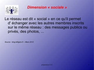 Dimension « sociale »


Le réseau est dit « social » en ce qu'il permet
  d' échanger avec les autres membres inscrits
  sur le même réseau : des messages publics ou
  privés, des photos, ...

Source : blog.lefigaro.fr – Mars 2012




                                        préparation C2i1   3
 