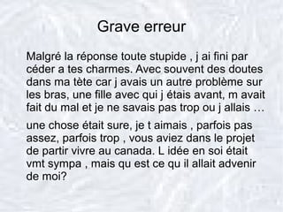 Grave erreur
Malgré la réponse toute stupide , j ai fini par
céder a tes charmes. Avec souvent des doutes
dans ma tète car j avais un autre problème sur
les bras, une fille avec qui j étais avant, m avait
fait du mal et je ne savais pas trop ou j allais …
une chose était sure, je t aimais , parfois pas
assez, parfois trop , vous aviez dans le projet
de partir vivre au canada. L idée en soi était
vmt sympa , mais qu est ce qu il allait advenir
de moi?
 