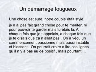 Un démarrage fougueux
Une chose est sure, notre couple était style,
je n ai pas fait grand chose pour te mériter, ni
pour pouvoir te garder mais tu étais la. A
chaque fois que je t appelais, a chaque fois que
je te disais que ça n allait pas . On a vécu un
commencement passionne mais aussi instable
et blessant.. On pourrait croire a lire ces lignes
qu il n y a pas eu de positif , mais pourtant ...
 