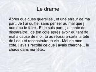 Le drame
Âpres quelques querelles , et une erreur de ma
part. Je t ai quitte, sans penser au mal que j
aurai pu te faire . Et je suis parti, j ai tente de
disparaître...de ton cote après avoir eu tant de
mal a cause de moi, tu as réussi a sortir la tète
de l eau et reconstruire ta vie . Moi de mon
cote, j avais récolté ce que j avais cherche... le
chaos dans ma tète..
 