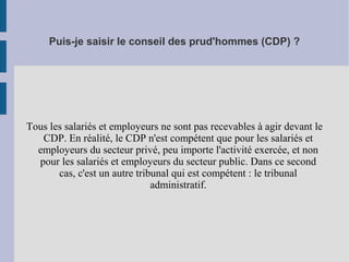 Puis-je saisir le conseil des prud'hommes (CDP) ?
Tous les salariés et employeurs ne sont pas recevables à agir devant le
CDP. En réalité, le CDP n'est compétent que pour les salariés et
employeurs du secteur privé, peu importe l'activité exercée, et non
pour les salariés et employeurs du secteur public. Dans ce second
cas, c'est un autre tribunal qui est compétent : le tribunal
administratif.
 