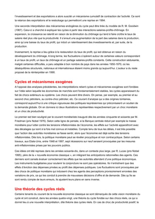 l’investissement et des exportations a alors suscité un mécanisme cumulatif de contraction de l’activité. Ce sont 
la relance des exportations et le restockage qui permettront une reprise en 1994. 
Une seconde interprétation des mécanismes endogènes du cycle peut être tirée du modèle de R. M. Goodwin 
(1967). Celui-ci a cherché à expliquer les cycles à partir des interactions salaires-profits-chômage. En 
expansion, la croissance se ralentit en raison de la diminution du chômage qui tend à faire croître le taux de 
salaire réel plus vite que la productivité. Il s’ensuit une augmentation de la part des salaires dans la production, 
ainsi qu’une baisse du taux de profit, qui induit un ralentissement des investissements et, par suite, de la 
production. 
Inversement, la reprise a lieu grâce à la restauration du taux de profit, qui est obtenue en raison du 
développement du chômage. A long terme, les fluctuations s’opèrent autour de certaines valeurs correspondant 
à un taux de profit, un taux de chômage et un partage salaires-profits constants. Cette construction séduisante, 
malgré certaines difficultés, a paru adaptée à bon nombre de pays dans les années 1950-1970, où les 
déséquilibres structurels, nationaux et internationaux étaient moins grands qu’aujourd’hui. L’auteur a du reste 
proposé de la réinterpréter en 1990. 
Cycles et mécanismes exogènes 
A l’opposé des analyses précédentes, les interprétations reliant cycles et mécanismes exogènes sont fondées 
sur l’idée selon laquelle les économies de marchés sont fondamentalement stables, les cycles apparaissant du 
fait de chocs extérieurs au système. Les chocs peuvent être divers. On pense, par exemple, au premier et au 
second choc pétroliers, au contre-choc pétrolier, etc. Ce courant d’analyse qui a des origines lointaines, 
correspond aujourd’hui à une critique vigoureuse des politiques keynésiennes qui préconisaient un soutien de 
la demande globale. On en donnera ici deux illustrations représentées respectivement par un choc monétaire 
et un choc de productivité. 
Le premier est bien souligné par le courant monétariste inauguré dès les années cinquante et soixante par M. 
Friedman (prix Nobel 1976). Selon cette ligne de pensée, si la Banque centrale réduit par exemple la masse 
monétaire pour lutter contre les tensions inflationnistes de l’économie, les effets sur l’activité apparaîtront avec 
des décalages qui sont à la fois mal connus et instables. Compte tenu de tous les délais, il est très possible 
que l’action des autorités monétaires se fasse sentir, alors que l’économie est déjà sortie des tensions 
inflationnistes. Dès lors, la politique monétaire peut se révéler procyclique et non contracyclique. Selon certains 
travaux, aux Etats-Unis, entre 1948 et 1997, sept récessions sur neuf seraient provoquées par les mesures 
anti-inflationnistes prises par les pouvoirs publics. 
Ces idées ont été reprises dans les années soixante-dix, dans un contexte plus large, par R. Lucas (prix Nobel 
1995), père de la « nouvelle économie classique », en intégrant les anticipations rationnelles des agents. Ces 
derniers sont censés évaluer correctement les effets que les autorités attendent d’une politique économique. 
Les instruments budgétaires pour soutenir la conjoncture ne sont pas opératoires. Ils n’entraînent que des 
effets d’éviction des dépenses privées au profit des dépenses publiques. Les fluctuations sont provoquées par 
des chocs de politique monétaire qui induisent chez les agents des perceptions provisoirement erronées des 
variations de prix, ce qui les conduit à prendre de mauvaises décisions d’offre et de demande. Dès qu’ils se 
sont rendu compte de leurs erreurs, ils ajustent leurs plans en sens inverse. 
Une théorie des cycles réels 
Certains tenants du courant de la nouvelle économie classique se sont démarqués de cette vision monétaire du 
cycle et ont construit, dans les années quatre-vingt, une théorie du cycle fondée sur des chocs réels, ce qui a 
donné lieu à une nouvelle interprétation, dite théorie des cycles réels. En cas de choc de productivité positif, le 
 
