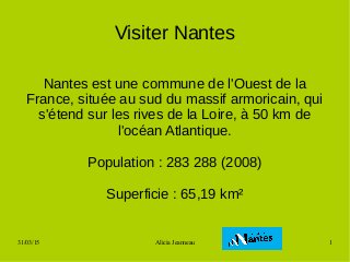 31/03/15 Alicia Jeanneau 1
Visiter Nantes
Nantes est une commune de l'Ouest de la
France, située au sud du massif armoricain, qui
s'étend sur les rives de la Loire, à 50 km de
l'océan Atlantique.
Population : 283 288 (2008)
Superficie : 65,19 km²
 