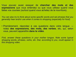Vous pouvez aussi essayer de chercher des mots et des
expressions que vous entendez ou que vous utilisez quand vous
faites vos courses (surtout quand vous achetez de la nourriture).
You can also try to think about some specific words and set phrases that you
generally hear and/or use when it comes to shopping (especially for food).
● Premièrement, répondez à ces questions dans votre langue →
notez des expressions, des mots, des verbes, etc, qui, selon
vous, peuvent apparaître dans la vidéo.
First, answer these questions in your mother tongue. Note some typical
shopping words, phrases, verbs, etc. that, according to you, could appear in
this shopping video.
 