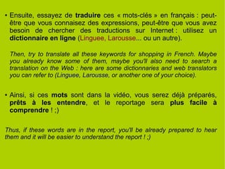 ● Ensuite, essayez de traduire ces « mots-clés » en français : peut-
être que vous connaisez des expressions, peut-être que vous avez
besoin de chercher des traductions sur Internet : utilisez un
dictionnaire en ligne (Linguee, Larousse... ou un autre).
Then, try to translate all these keywords for shopping in French. Maybe
you already know some of them, maybe you'll also need to search a
translation on the Web : here are some dictionnaries and web translators
you can refer to (Linguee, Larousse, or another one of your choice).
● Ainsi, si ces mots sont dans la vidéo, vous serez déjà préparés,
prêts à les entendre, et le reportage sera plus facile à
comprendre ! ;)
Thus, if these words are in the report, you'll be already prepared to hear
them and it will be easier to understand the report ! ;)
 